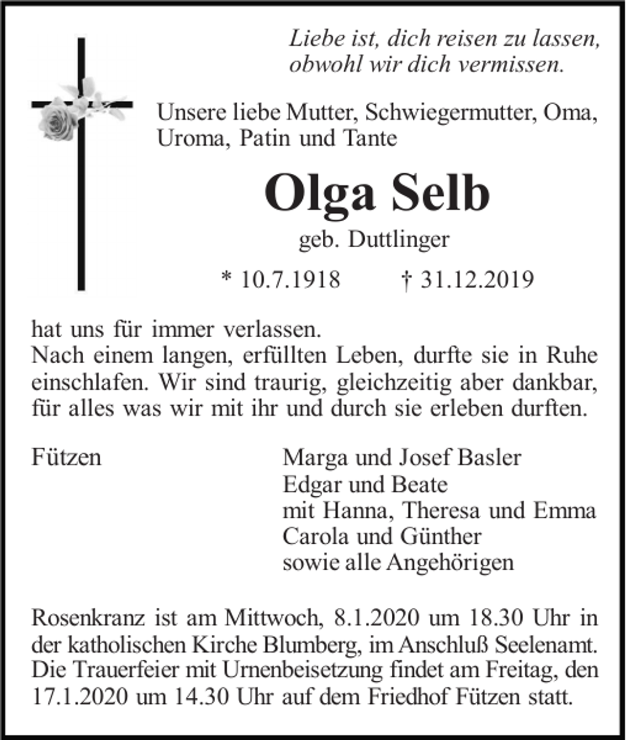 <p>Liebe ist, dich reisen zu lassen,<br />obwohl wir dich vermissen.<br />Unsere liebe Mutter, Schwiegermutter, Oma,<br />Uroma, Patin und Tante</p><p>Olga Selb<br />geb. Duttlinger<br />* 10.7.1918</p><p>† 31.12.2019</p><p>hat uns für immer verlassen.<br />Nach einem langen, erfüllten Leben, durfte sie in Ruhe<br />einschlafen. Wir sind traurig, gleichzeitig aber dankbar,<br />für alles was wir mit ihr und durch sie erleben durften.</p><p>Fützen</p><p>Marga und Josef Basler<br />Edgar und Beate<br />mit Hanna, Theresa und Emma<br />Carola und Günther<br />sowie alle Angehörigen</p><p>Rosenkranz ist am Mittwoch, 8.1.2020 um 18.30 Uhr in<br />der katholischen Kirche Blumberg, im Anschluß Seelenamt.<br />Die Trauerfeier mit Urnenbeisetzung findet am Freitag, den<br />17.1.2020 um 14.30 Uhr auf dem Friedhof Fützen statt.</p>