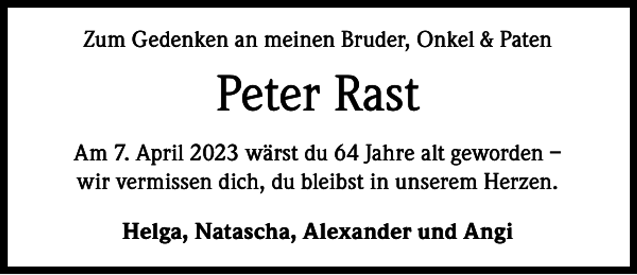 <p>Zum Gedenken an meinen Bruder, Onkel &amp; Paten</p><p>Peter Rast<br />Am 7. April 2023 wärst du 64 Jahre alt geworden –<br />wir vermissen dich, du bleibst in unserem Herzen.<br />Helga, Natascha, Alexander und Angi</p>