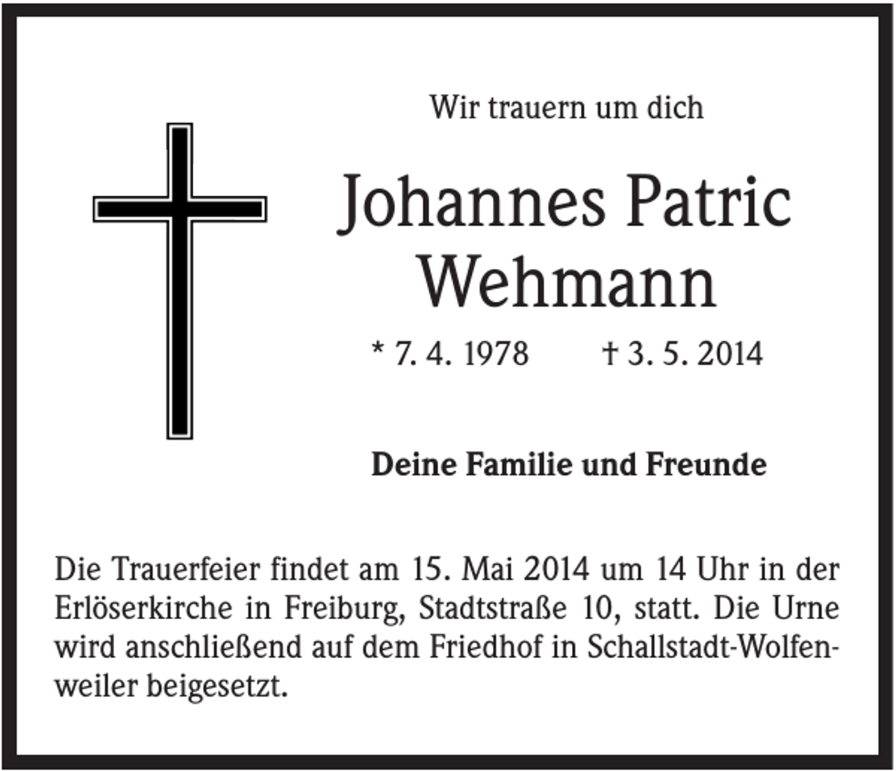 <p>Wir trauern um dich</p><p>Johannes Patric<br />Wehmann<br />* 7. 4. 1978</p><p>† 3. 5. 2014</p><p>Deine Familie und Freunde<br />Die Trauerfeier findet am 15. Mai 2014 um 14 Uhr in der<br />Erlöserkirche in Freiburg, Stadtstraße 10, statt. Die Urne<br />wird anschließend auf dem Friedhof in Schallstadt-Wolfenweiler beigesetzt.</p>