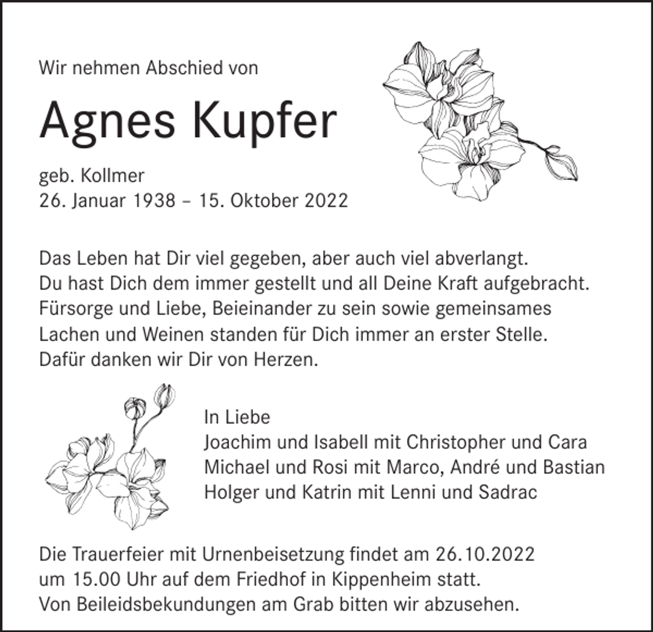 <p>Wir nehmen Abschied von</p><p>Agnes Kupfer<br />geb. Kollmer<br />26. Januar 1938 – 15. Oktober 2022<br />Das Leben hat Dir viel gegeben, aber auch viel abverlangt.<br />Du hast Dich dem immer gestellt und all Deine Kraft aufgebracht.<br />Fürsorge und Liebe, Beieinander zu sein sowie gemeinsames<br />Lachen und Weinen standen für Dich immer an erster Stelle.<br />Dafür danken wir Dir von Herzen.<br />In Liebe<br />Joachim und Isabell mit Christopher und Cara<br />Michael und Rosi mit Marco, André und Bastian<br />Holger und Katrin mit Lenni und Sadrac<br />Die Trauerfeier mit Urnenbeisetzung findet am 26.10.2022<br />um 15.00 Uhr auf dem Friedhof in Kippenheim statt.<br />Von Beileidsbekundungen am Grab bitten wir abzusehen.</p>