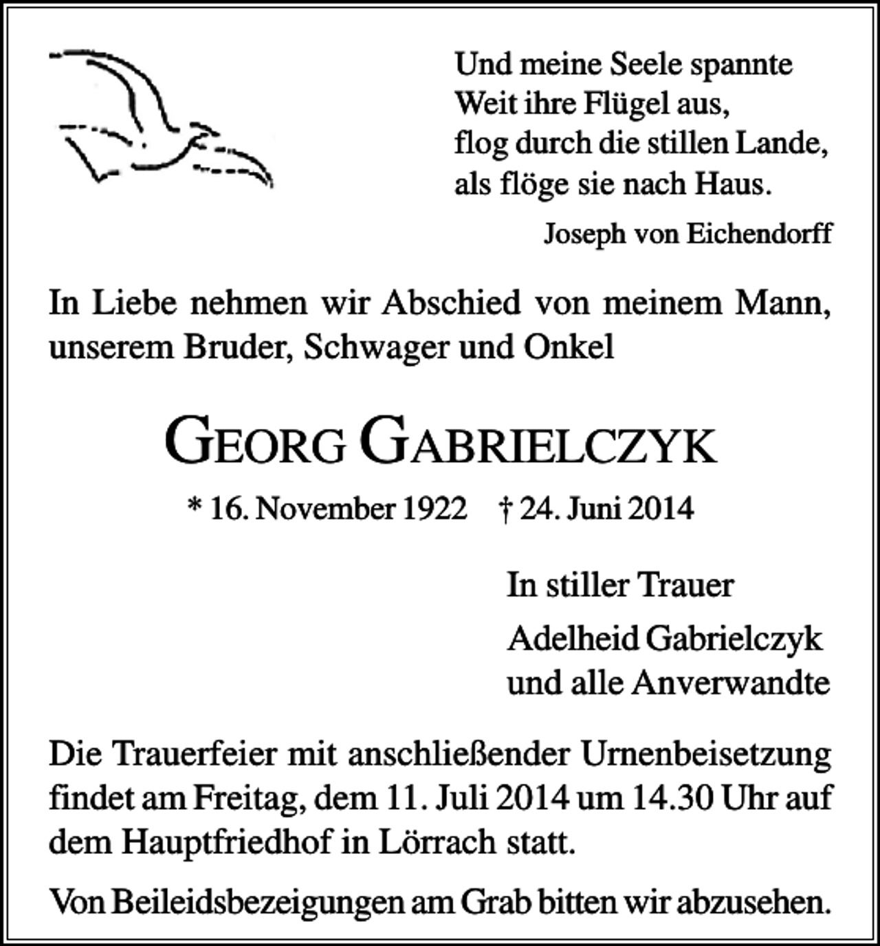 <p>Und meine Seele spannte<br />Weit ihre Flügel aus,<br />flog durch die stillen Lande,<br />als flöge sie nach Haus.<br />Joseph von Eichendorff</p><p>In Liebe nehmen wir Abschied von meinem Mann,<br />unserem Bruder, Schwager und Onkel</p><p>GEORG GABRIELCZYK<br />* 16. November 1922 † 24. Juni 2014</p><p>In stiller Trauer<br />Adelheid Gabrielczyk<br />und alle Anverwandte<br />Die Trauerfeier mit anschließender Urnenbeisetzung<br />findet am Freitag, dem 11. Juli 2014 um 14.30 Uhr auf<br />dem Hauptfriedhof in Lörrach statt.<br />Von Beileidsbezeigungen am Grab bitten wir abzusehen.</p>