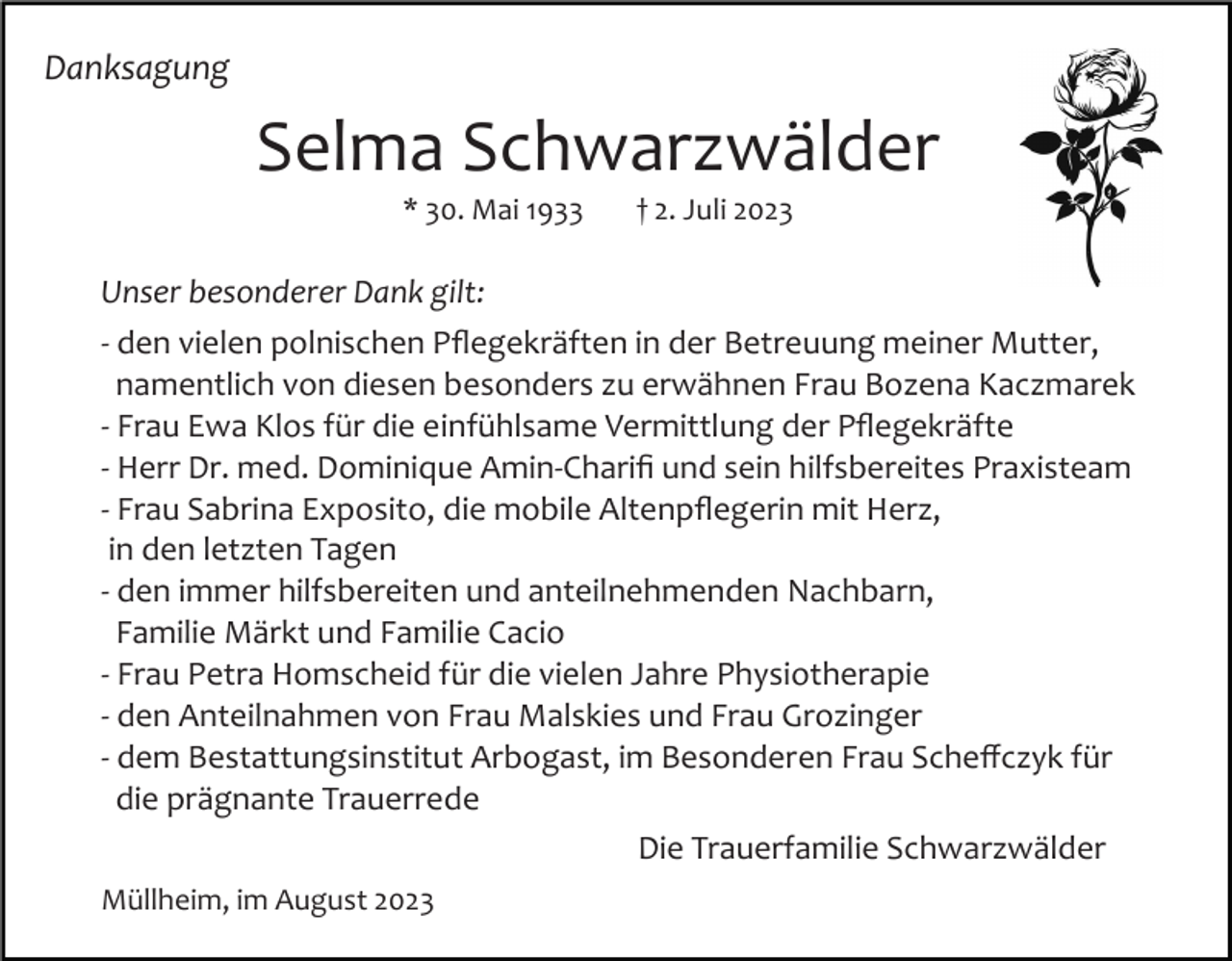 <p>Danksagung</p><p>Selma Schwarzwälder<br />* 30. Mai 1933</p><p>† 2. Juli 2023</p><p>Unser besonderer Dank gilt:<br />­ den vielen polnischen Pﬂegekräften in der Betreuung meiner Mutter,<br />namentlich von diesen besonders zu erwähnen Frau Bozena Kaczmarek<br />­ Frau Ewa Klos für die einfühlsame Vermittlung der Pﬂegekräfte<br />­ Herr Dr. med. Dominique Amin­Chariﬁ und sein hilfsbereites Praxisteam<br />­ Frau Sabrina Exposito, die mobile Altenpﬂegerin mit Herz,<br />in den letzten Tagen<br />­ den immer hilfsbereiten und anteilnehmenden Nachbarn,<br />Familie Märkt und Familie Cacio<br />­ Frau Petra Homscheid für die vielen Jahre Physiotherapie<br />­ den Anteilnahmen von Frau Malskies und Frau Grozinger<br />­ dem Bestattungsinstitut Arbogast, im Besonderen Frau Scheﬀczyk für<br />die prägnante Trauerrede<br />Die Trauerfamilie Schwarzwälder<br />Müllheim, im August 2023</p>