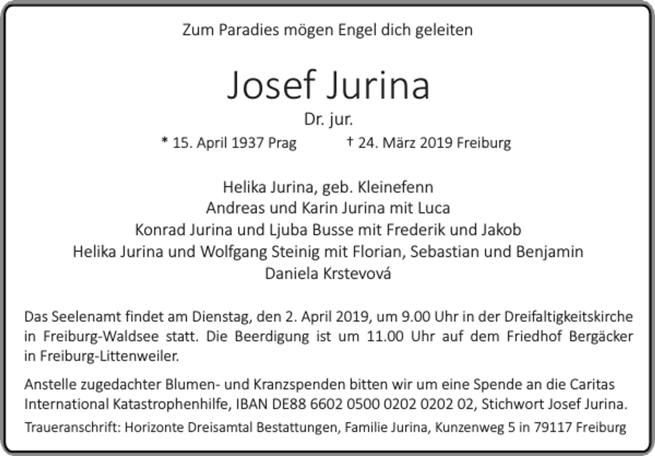 <p>Zum Paradies mögen Engel dich geleiten</p><p>Josef Jurina<br />* 15. April 1937 Prag</p><p>Dr. jur.</p><p>† 24. März 2019 Freiburg</p><p>Helika Jurina, geb. Kleinefenn<br />Andreas und Karin Jurina mit Luca<br />Konrad Jurina und Ljuba Busse mit Frederik und Jakob<br />Helika Jurina und Wolfgang Steinig mit Florian, Sebastian und Benjamin<br />Daniela Krstevová<br />Das Seelenamt findet am Dienstag, den 2. April 2019, um 9.00 Uhr in der Dreifaltigkeitskirche<br />in Freiburg-Waldsee statt. Die Beerdigung ist um 11.00 Uhr auf dem Friedhof Bergäcker<br />in Freiburg-Littenweiler.<br />Anstelle zugedachter Blumen- und Kranzspenden bitten wir um eine Spende an die Caritas<br />International Katastrophenhilfe, IBAN DE88 6602 0502, Stichwort Josef Jurina.<br />Traueranschrift: Horizonte Dreisamtal Bestattungen, Familie Jurina, Kunzenweg 5 in 79117 Freiburg</p>