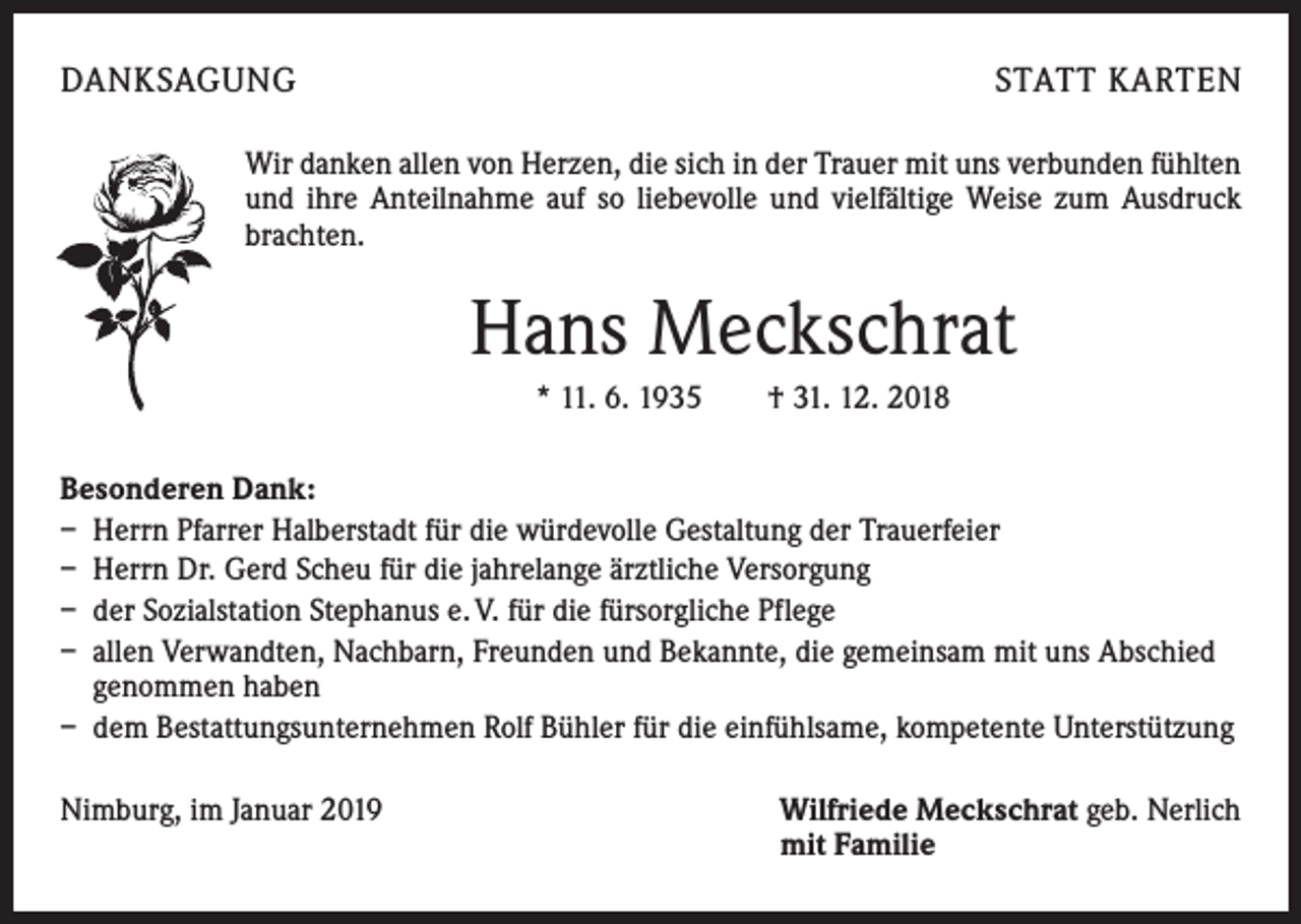 <p>DANKSAGUNG</p><p>STATT KARTEN</p><p>Wir danken allen von Herzen, die sich in der Trauer mit uns verbunden fühlten<br />und ihre Anteilnahme auf so liebevolle und vielfältige Weise zum Ausdruck<br />brachten.</p><p>Hans Meckschrat<br />* 11. 6. 1935 † 31. 12. 2018<br />Besonderen Dank:<br />– Herrn Pfarrer Halberstadt für die würdevolle Gestaltung der Trauerfeier<br />– Herrn Dr. Gerd Scheu für die jahrelange ärztliche Versorgung<br />– der Sozialstation Stephanus e. V. für die fürsorgliche Pflege<br />– allen Verwandten, Nachbarn, Freunden und Bekannte, die gemeinsam mit uns Abschied<br />genommen haben<br />– dem Bestattungsunternehmen Rolf Bühler für die einfühlsame, kompetente Unterstützung<br />Nimburg, im Januar 2019</p><p>Wilfriede Meckschrat geb. Nerlich<br />mit Familie</p>
