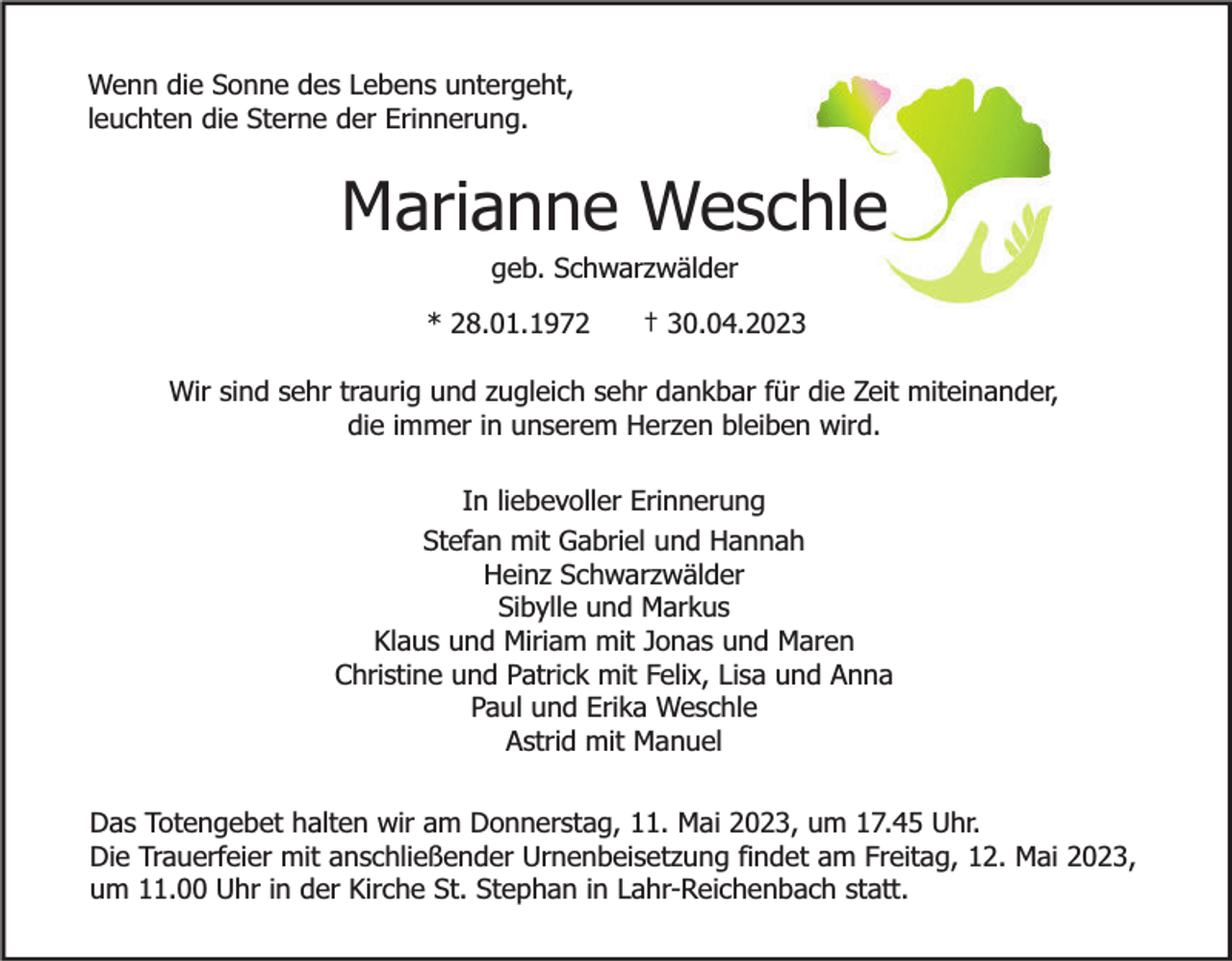 <p>Wenn die Sonne des Lebens untergeht,<br />leuchten die Sterne der Erinnerung.</p><p>Marianne Weschle<br />geb. Schwarzwälder</p><p>* 28.01.1972</p><p>† 30.04.2023</p><p>Wir sind sehr traurig und zugleich sehr dankbar für die Zeit miteinander,<br />die immer in unserem Herzen bleiben wird.<br />In liebevoller Erinnerung<br />Stefan mit Gabriel und Hannah<br />Heinz Schwarzwälder<br />Sibylle und Markus<br />Klaus und Miriam mit Jonas und Maren<br />Christine und Patrick mit Felix, Lisa und Anna<br />Paul und Erika Weschle<br />Astrid mit Manuel<br />Das Totengebet halten wir am Donnerstag, 11. Mai 2023, um 17.45 Uhr.<br />Die Trauerfeier mit anschließender Urnenbeisetzung findet am Freitag, 12. Mai 2023,<br />um 11.00 Uhr in der Kirche St. Stephan in Lahr-Reichenbach statt.</p>