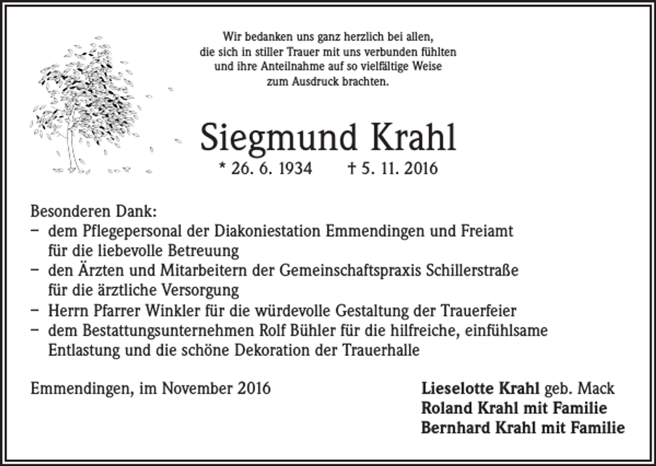 <p>Wir bedanken uns ganz herzlich bei allen,<br />die sich in stiller Trauer mit uns verbunden fühlten<br />und ihre Anteilnahme auf so vielfältige Weise<br />zum Ausdruck brachten.</p><p>Siegmund Krahl<br />* 26. 6. 1934 † 5. 11. 2016</p><p>Besonderen Dank:<br />– dem Pflegepersonal der Diakoniestation Emmendingen und Freiamt<br />für die liebevolle Betreuung<br />– den Ärzten und Mitarbeitern der Gemeinschaftspraxis Schillerstraße<br />für die ärztliche Versorgung<br />– Herrn Pfarrer Winkler für die würdevolle Gestaltung der Trauerfeier<br />– dem Bestattungsunternehmen Rolf Bühler für die hilfreiche, einfühlsame<br />Entlastung und die schöne Dekoration der Trauerhalle<br />Emmendingen, im November 2016</p><p>ieselotte Krahl geb. Mack<br />L<br />Roland Krahl mit Familie<br />Bernhard Krahl mit Familie</p>