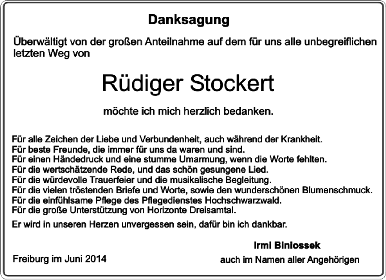 <p>Danksagung<br />Überwältigt von der großen Anteilnahme auf dem für uns alle unbegreiflichen<br />letzten Weg von</p><p>Rüdiger Stockert<br />möchte ich mich herzlich bedanken.<br />Für alle Zeichen der Liebe und Verbundenheit, auch während der Krankheit.<br />Für beste Freunde, die immer für uns da waren und sind.<br />Für einen Händedruck und eine stumme Umarmung, wenn die Worte fehlten.<br />Für die wertschätzende Rede, und das schön gesungene Lied.<br />Für die würdevolle Trauerfeier und die musikalische Begleitung.<br />Für die vielen tröstenden Briefe und Worte, sowie den wunderschönen Blumenschmuck.<br />Für die einfühlsame Pflege des Pflegedienstes Hochschwarzwald.<br />Für die große Unterstützung von Horizonte Dreisamtal.<br />Er wird in unseren Herzen unvergessen sein, dafür bin ich dankbar.</p><p>Freiburg im Juni 2014</p><p>Irmi Biniossek<br />auch im Namen aller Angehörigen</p>