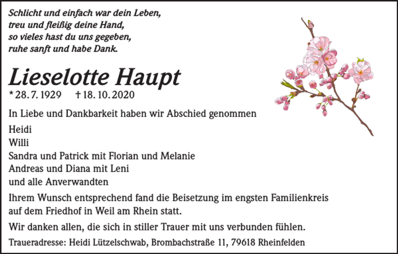 <p>Schlicht und einfach war dein Leben,<br />treu und fleißig deine Hand,<br />so vieles hast du uns gegeben,<br />ruhe sanft und habe Dank.</p><p>Lieselotte Haupt<br />* 28. 7. 1929 † 18. 10. 2020</p><p>In Liebe und Dankbarkeit haben wir Abschied genommen<br />Heidi<br />Willi<br />Sandra und Patrick mit Florian und Melanie<br />Andreas und Diana mit Leni<br />und alle Anverwandten<br />Ihrem Wunsch entsprechend fand die Beisetzung im engsten Familienkreis<br />auf dem Friedhof in Weil am Rhein statt.<br />Wir danken allen, die sich in stiller Trauer mit uns verbunden fühlen.<br />Traueradresse: Heidi Lützelschwab, Brombachstraße 11, 79618 Rheinfelden</p>