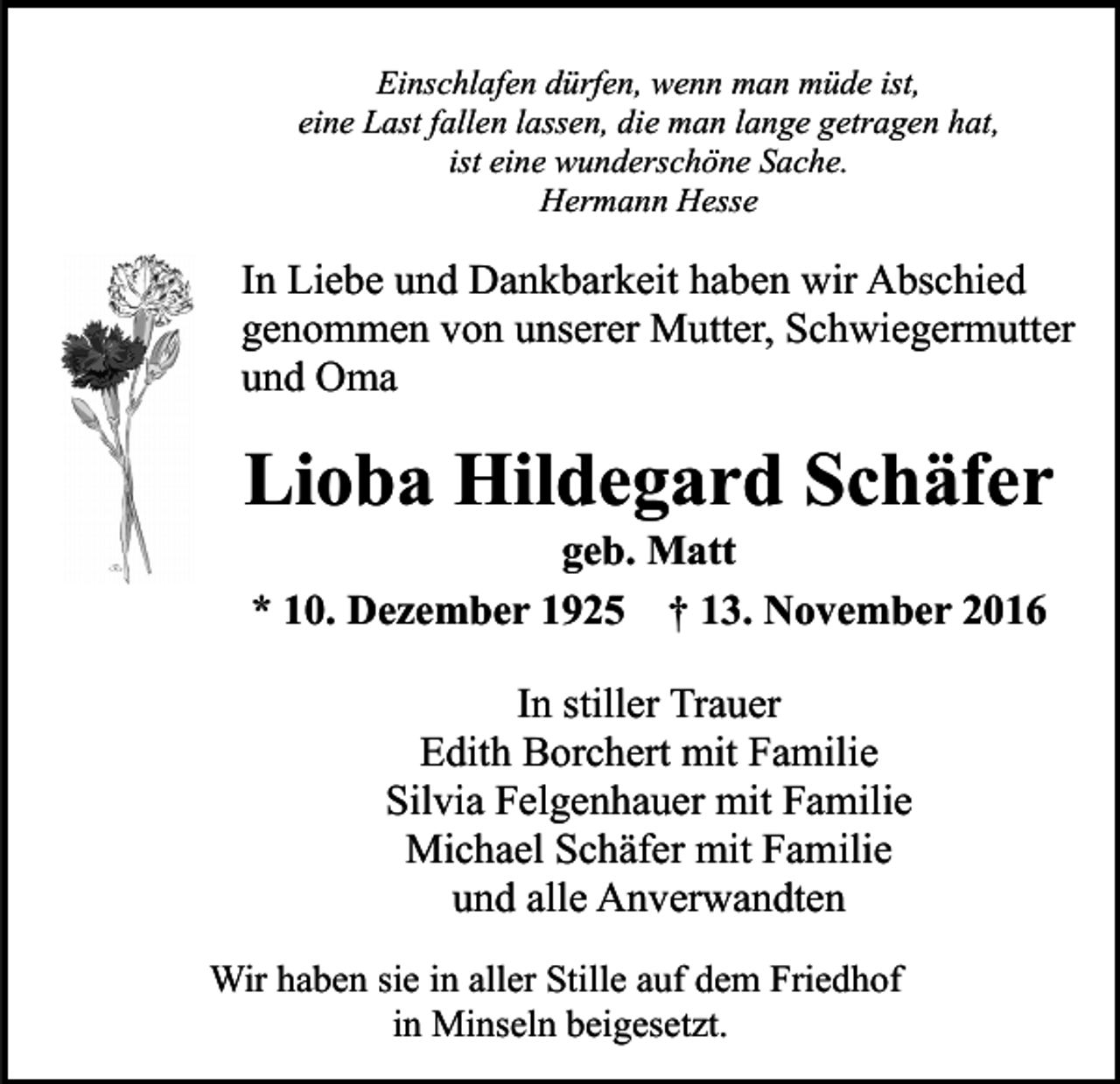 <p>Einschlafen dürfen, wenn man müde ist,<br />eine Last fallen lassen, die man lange getragen hat,<br />ist eine wunderschöne Sache.<br />Hermann Hesse</p><p>In Liebe und Dankbarkeit haben wir Abschied<br />genommen von unserer Mutter, Schwiegermutter<br />und Oma</p><p>Lioba Hildegard Schäfer<br />geb. Matt<br />* 10. Dezember 1925 † 13. November 2016<br />In stiller Trauer<br />Edith Borchert mit Familie<br />Silvia Felgenhauer mit Familie<br />Michael Schäfer mit Familie<br />und alle Anverwandten<br />Wir haben sie in aller Stille auf dem Friedhof<br />in Minseln beigesetzt.</p>