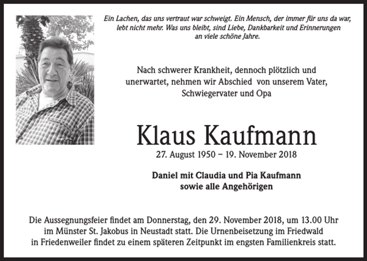 <p>Ein Lachen, das uns vertraut war schweigt. Ein Mensch, der immer für uns da war,<br />lebt nicht mehr. Was uns bleibt, sind Liebe, Dankbarkeit und Erinnerungen<br />an viele schöne Jahre.</p><p>Nach schwerer Krankheit, dennoch plötzlich und<br />unerwartet, nehmen wir Abschied von unserem Vater,<br />Schwiegervater und Opa</p><p>Klaus Kaufmann<br />27. August 1950 – 19. November 2018</p><p>Daniel mit Claudia und Pia Kaufmann<br />sowie alle Angehörigen<br />Die Aussegnungsfeier findet am Donnerstag, den 29. November 2018, um 13.00 Uhr<br />im Münster St. Jakobus in Neustadt statt. Die Urnenbeisetzung im Friedwald<br />in Friedenweiler findet zu einem späteren Zeitpunkt im engsten Familienkreis statt.</p>
