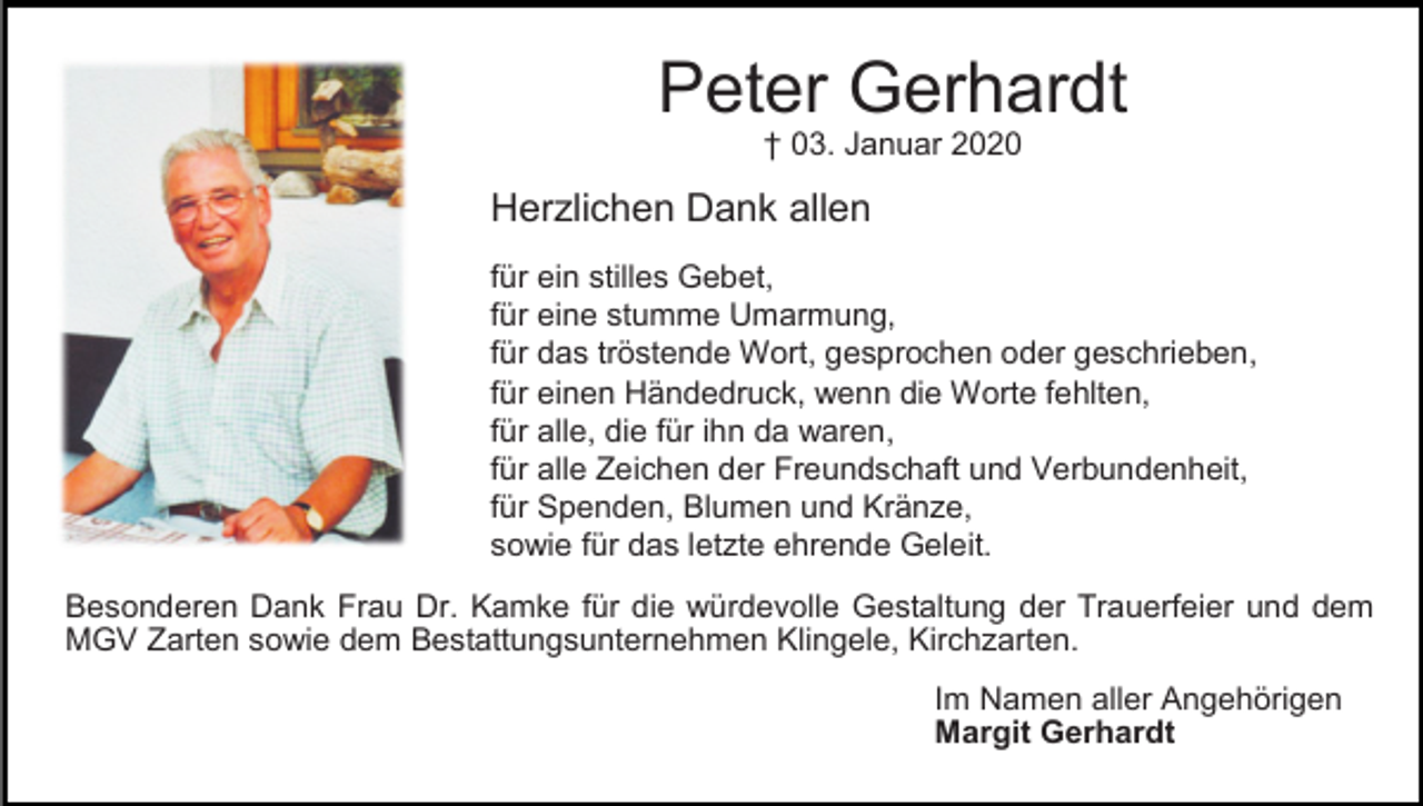 <p>Peter Gerhardt<br />† 03. Januar 2020</p><p>Herzlichen Dank allen<br />für ein stilles Gebet,<br />für eine stumme Umarmung,<br />für das tröstende Wort, gesprochen oder geschrieben,<br />für einen Händedruck, wenn die Worte fehlten,<br />für alle, die für ihn da waren,<br />für alle Zeichen der Freundschaft und Verbundenheit,<br />für Spenden, Blumen und Kränze,<br />sowie für das letzte ehrende Geleit.<br />Besonderen Dank Frau Dr. Kamke für die würdevolle Gestaltung der Trauerfeier und dem<br />MGV Zarten sowie dem Bestattungsunternehmen Klingele, Kirchzarten.<br />Im Namen aller Angehörigen<br />Margit Gerhardt</p>