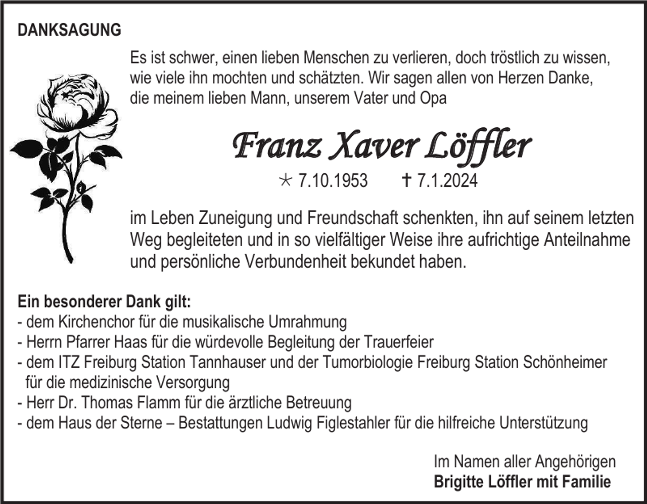 <p>DANKSAGUNG<br />Es ist schwer, einen lieben Menschen zu verlieren, doch tröstlich zu wissen,<br />wie viele ihn mochten und schätzten. Wir sagen allen von Herzen Danke,<br />die meinem lieben Mann, unserem Vater und Opa</p>
<p>Franz Xaver Löffler<br />* 7.10.1953</p>
<p><span>†</span> 7.1.2024</p>
<p>im Leben Zuneigung und Freundschaft schenkten, ihn auf seinem letzten<br />Weg begleiteten und in so vielfältiger Weise ihre aufrichtige Anteilnahme<br />und persönliche Verbundenheit bekundet haben.<br />Ein besonderer Dank gilt:<br />- dem Kirchenchor für die musikalische Umrahmung<br />- Herrn Pfarrer Haas für die würdevolle Begleitung der Trauerfeier<br />- dem ITZ Freiburg Station Tannhauser und der Tumorbiologie Freiburg Station Schönheimer<br />für die medizinische Versorgung<br />- Herr Dr. Thomas Flamm für die ärztliche Betreuung<br />- dem Haus der Sterne – Bestattungen Ludwig Figlestahler für die hilfreiche Unterstützung<br />Im Namen aller Angehörigen<br />Brigitte Löffler mit Familie</p>
