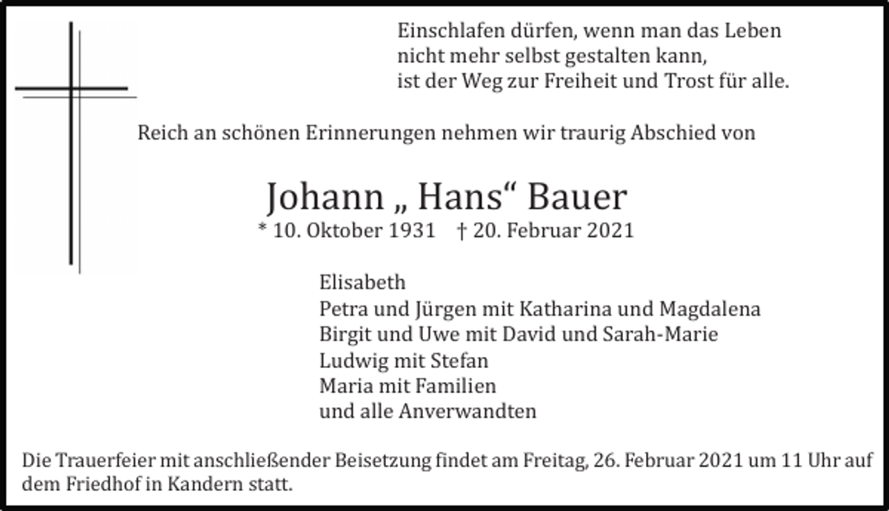 <p>Einschlafen dü rfen, wenn man das Leben<br />nicht mehr selbst gestalten kann,<br />ist der Weg zur Freiheit und Trost fü r alle.<br />Reich an schö nen Erinnerungen nehmen wir traurig Abschied von</p><p>Johann „ Hans“ Bauer<br />* 10. Oktober 1931 † 20. Februar 2021<br />Elisabeth<br />Petra und Jü rgen mit Katharina und Magdalena<br />Birgit und Uwe mit David und Sarah-Marie<br />Ludwig mit Stefan<br />Maria mit Familien<br />und alle Anverwandten<br />Die Trauerfeier mit anschließender Beisetzung findet am Freitag, 26. Februar 2021 um 11 Uhr auf<br />dem Friedhof in Kandern statt.</p>