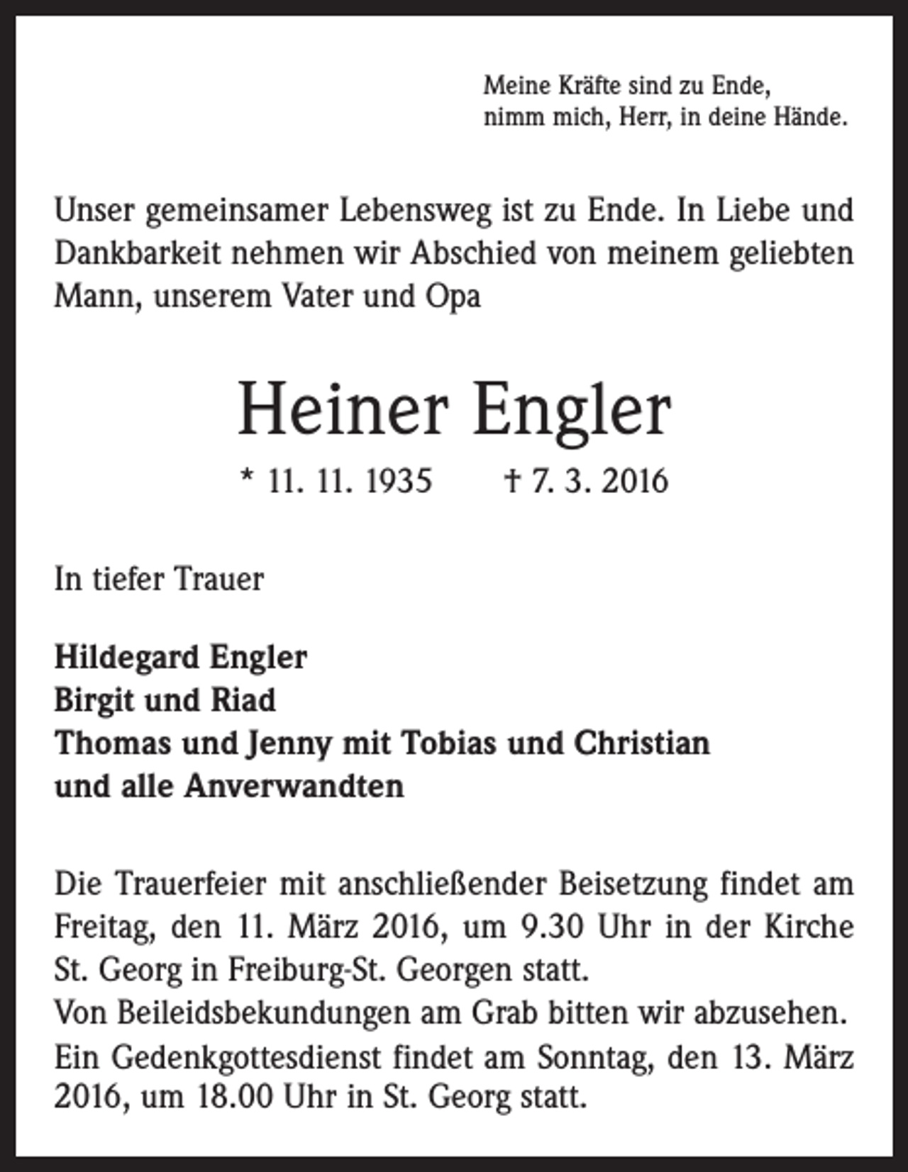 <p>Meine Kräfte sind zu Ende,<br />nimm mich, Herr, in deine Hände.</p><p>Unser gemeinsamer Lebensweg ist zu Ende. In Liebe und<br />Dankbarkeit nehmen wir Abschied von meinem geliebten<br />Mann, unserem Vater und Opa</p><p>Heiner Engler<br />* 11. 11. 1935 † 7. 3. 2016<br />In tiefer Trauer<br />Hildegard Engler<br />Birgit und Riad<br />Thomas und Jenny mit Tobias und Christian<br />und alle Anverwandten<br />Die Trauerfeier mit anschließender Beisetzung findet am<br />Freitag, den 11. März 2016, um 9.30 Uhr in der Kirche<br />St. Georg in Freiburg-St. Georgen statt.<br />Von Beileidsbekundungen am Grab bitten wir ­abzusehen.<br />Ein Gedenkgottesdienst findet am Sonntag, den 13. März<br />2016, um 18.00 Uhr in St. Georg statt.</p>