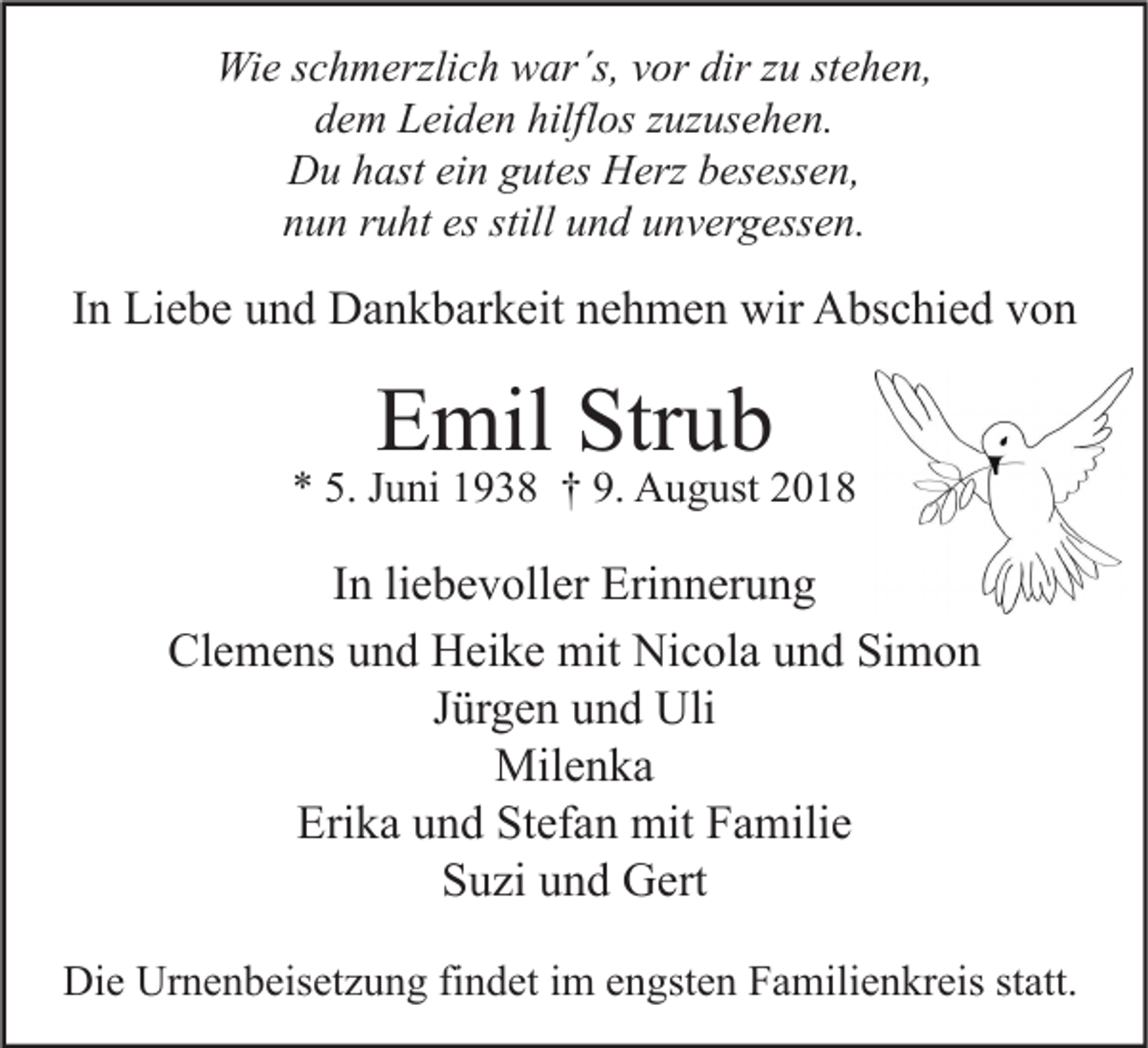 <p>Wie schmerzlich war´s, vor dir zu stehen,<br />dem Leiden hilflos zuzusehen.<br />Du hast ein gutes Herz besessen,<br />nun ruht es still und unvergessen.</p><p>In Liebe und Dankbarkeit nehmen wir Abschied von</p><p>Emil Strub</p><p>* 5. Juni 1938 † 9. August 2018</p><p>In liebevoller Erinnerung<br />Clemens und Heike mit Nicola und Simon<br />Jürgen und Uli<br />Milenka<br />Erika und Stefan mit Familie<br />Suzi und Gert<br />Die Urnenbeisetzung findet im engsten Familienkreis statt.</p>