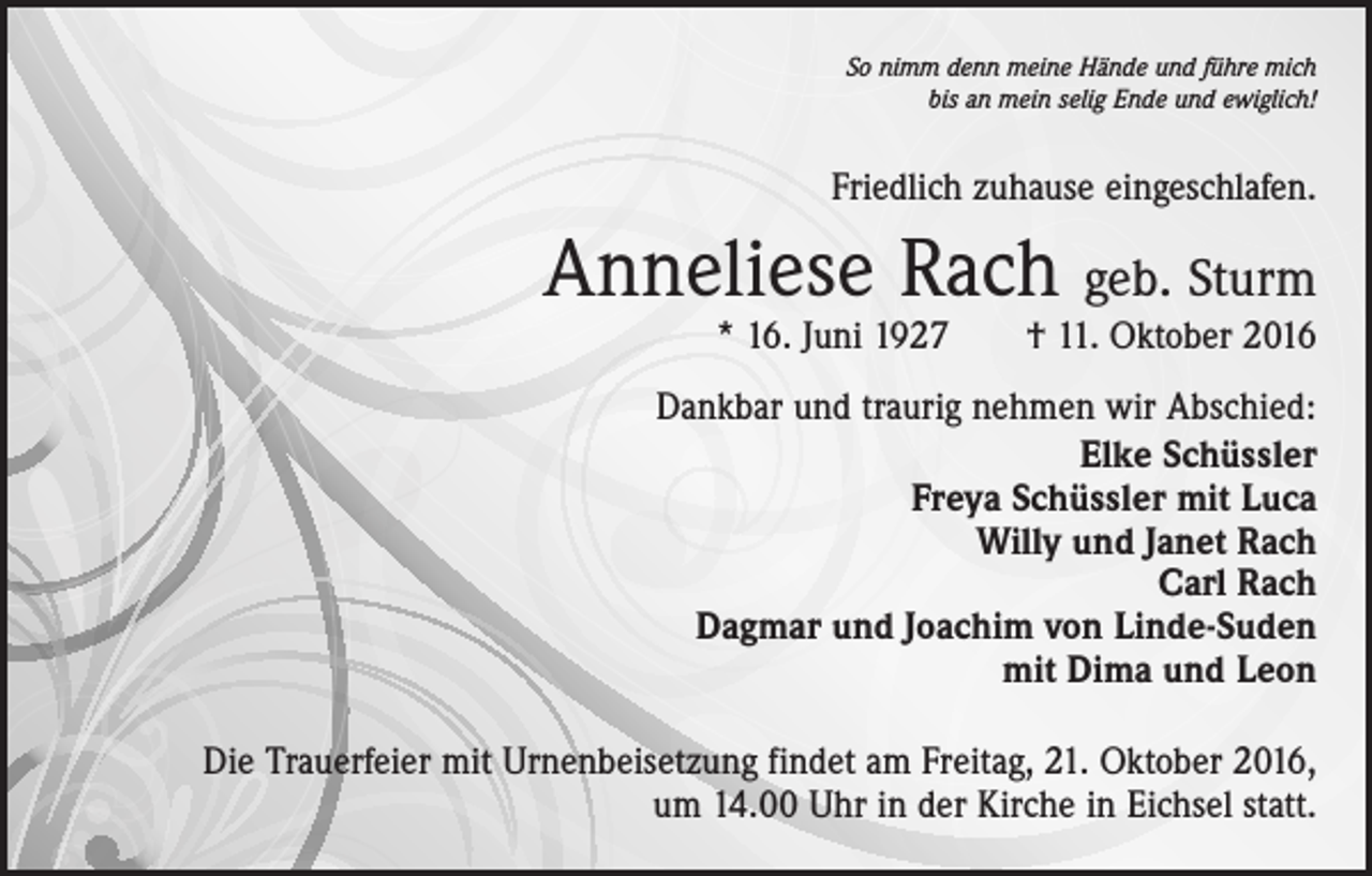 <p>So nimm denn meine Hände und führe mich<br />bis an mein selig Ende und ewiglich!</p><p>Friedlich zuhause eingeschlafen.</p><p>Anneliese Rach geb. Sturm</p><p>* 16. Juni 1927 † 11. Oktober 2016</p><p>Dankbar und traurig nehmen wir Abschied:<br />Elke Schüssler<br />Freya Schüssler mit Luca<br />Willy und Janet Rach<br />Carl Rach<br />Dagmar und Joachim von Linde-Suden<br />mit Dima und Leon<br />Die Trauerfeier mit Urnenbeisetzung findet am Freitag, 21. Oktober 2016,<br />um 14.00 Uhr in der Kirche in Eichsel statt.</p>