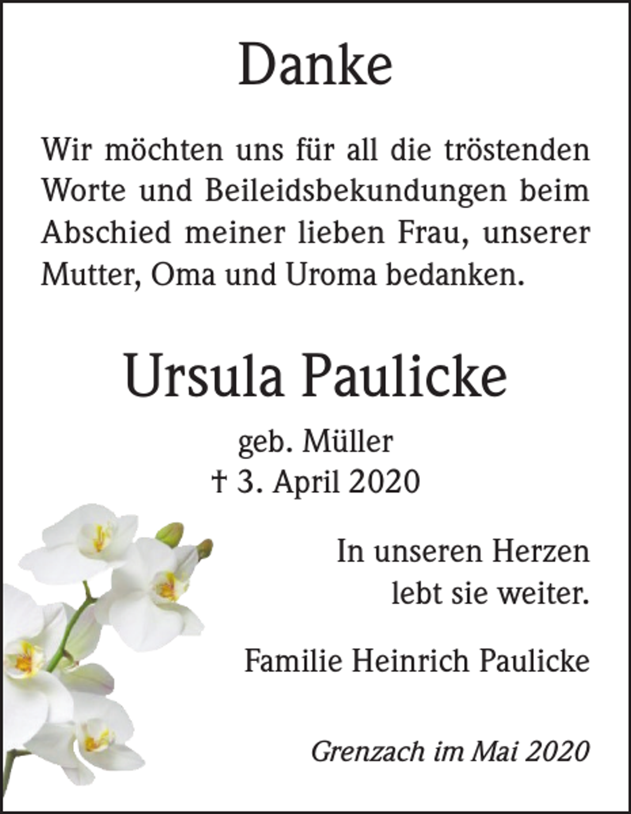 <p>Danke<br />Wir möchten uns für all die tröstenden<br />Worte und Beileidsbekundungen beim<br />Abschied meiner lieben Frau, unserer<br />Mutter, Oma und Uroma bedanken.</p><p>Ursula Paulicke<br />geb. Müller<br />† 3. April 2020<br />In unseren Herzen<br />lebt sie weiter.<br />Familie Heinrich Paulicke<br />Grenzach im Mai 2020</p>