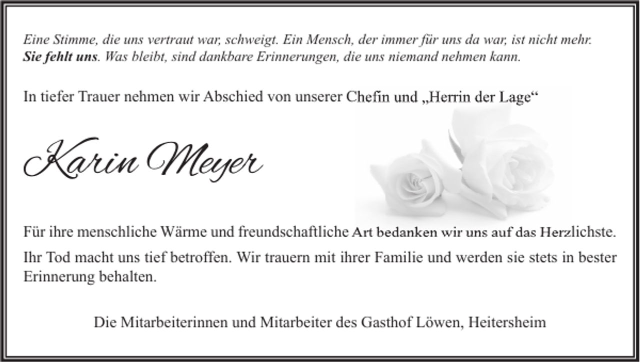 <p>Eine Stimme, die uns vertraut war, schweigt. Ein Mensch, der immer für uns da war, ist nicht mehr.<br />Sie fehlt uns. Was bleibt, sind dankbare Erinnerungen, die uns niemand nehmen kann.</p><p>In tiefer Trauer nehmen wir Abschied von unserer Chefin und „Herrin der Lage“</p><p>Karin Meyer<br />Für ihre menschliche Wärme und freundschaftliche Art bedanken wir uns auf das Herzlichste.<br />Ihr Tod macht uns tief betroffen. Wir trauern mit ihrer Familie und werden sie stets in bester<br />Erinnerung behalten.<br />Die Mitarbeiterinnen und Mitarbeiter des Gasthof Löwen, Heitersheim</p>