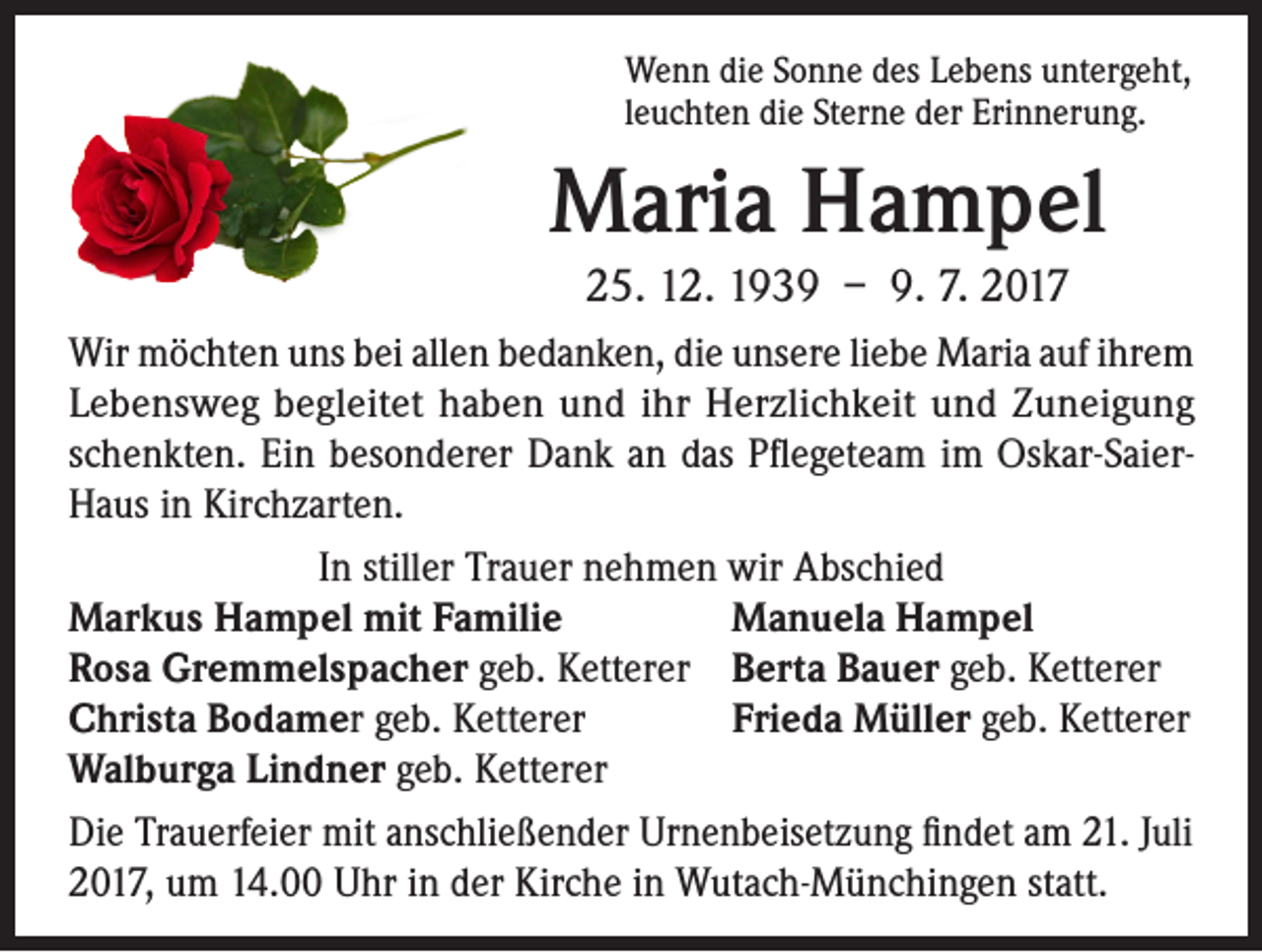 <p>Wenn die Sonne des Lebens untergeht,<br />leuchten die Sterne der Erinnerung.</p><p>Maria Hampel<br />25. 12. 1939 – 9. 7. 2017<br />Wir möchten uns bei allen bedanken, die unsere liebe Maria auf ihrem<br />Lebensweg begleitet haben und ihr Herzlichkeit und Zuneigung<br />schenkten. Ein besonderer Dank an das Pflegeteam im Oskar-SaierHaus in Kirchzarten.<br />In stiller Trauer nehmen wir Abschied<br />Markus Hampel mit Familie<br />Manuela Hampel<br />Rosa Gremmelspacher geb. Ketterer Berta Bauer geb. Ketterer<br />Frieda Müller geb. Ketterer<br />Christa Bodamer geb. Ketterer<br />Walburga Lindner geb. Ketterer<br />Die Trauerfeier mit anschließender Urnenbeisetzung findet am 21. Juli<br />2017, um 14.00 Uhr in der Kirche in Wutach-Münchingen statt.</p>