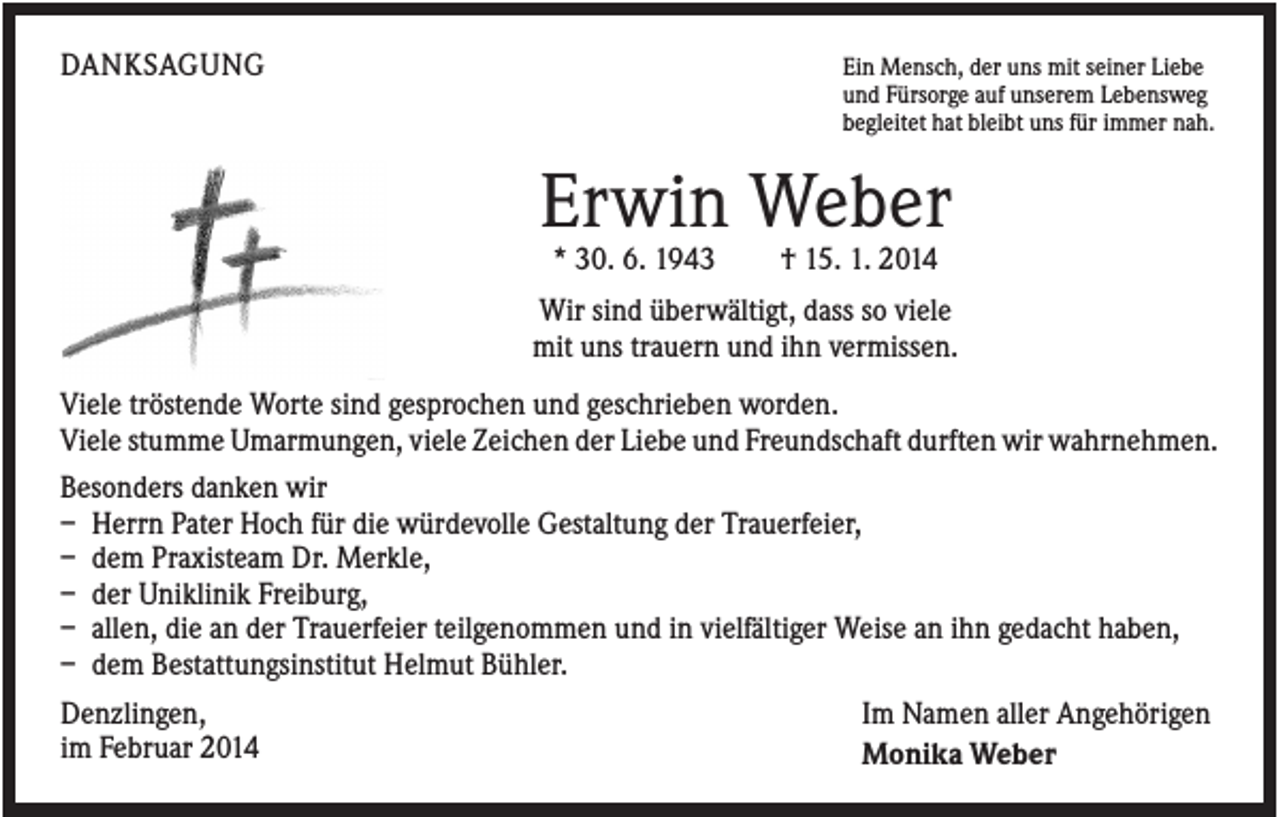 <p>DANKSAGUNG</p><p>Ein Mensch, der uns mit seiner Liebe<br />und Fürsorge auf unserem Lebensweg<br />begleitet hat bleibt uns für immer nah.</p><p>Erwin Weber<br />* 30. 6. 1943</p><p>† 15. 1. 2014</p><p>Wir sind überwältigt, dass so viele<br />mit uns trauern und ihn vermissen.<br />Viele tröstende Worte sind gesprochen und geschrieben worden.<br />Viele stumme Umarmungen, viele Zeichen der Liebe und Freundschaft durften wir wahrnehmen.<br />Besonders danken wir<br />– Herrn Pater Hoch für die würdevolle Gestaltung der Trauerfeier,<br />– dem Praxisteam Dr. Merkle,<br />– der Uniklinik Freiburg,<br />– allen, die an der Trauerfeier teilgenommen und in vielfältiger Weise an ihn gedacht haben,<br />– dem Bestattungsinstitut Helmut Bühler.<br />Denzlingen,<br />im Februar 2014</p><p>Im Namen aller Angehörigen<br />Monika Weber</p>