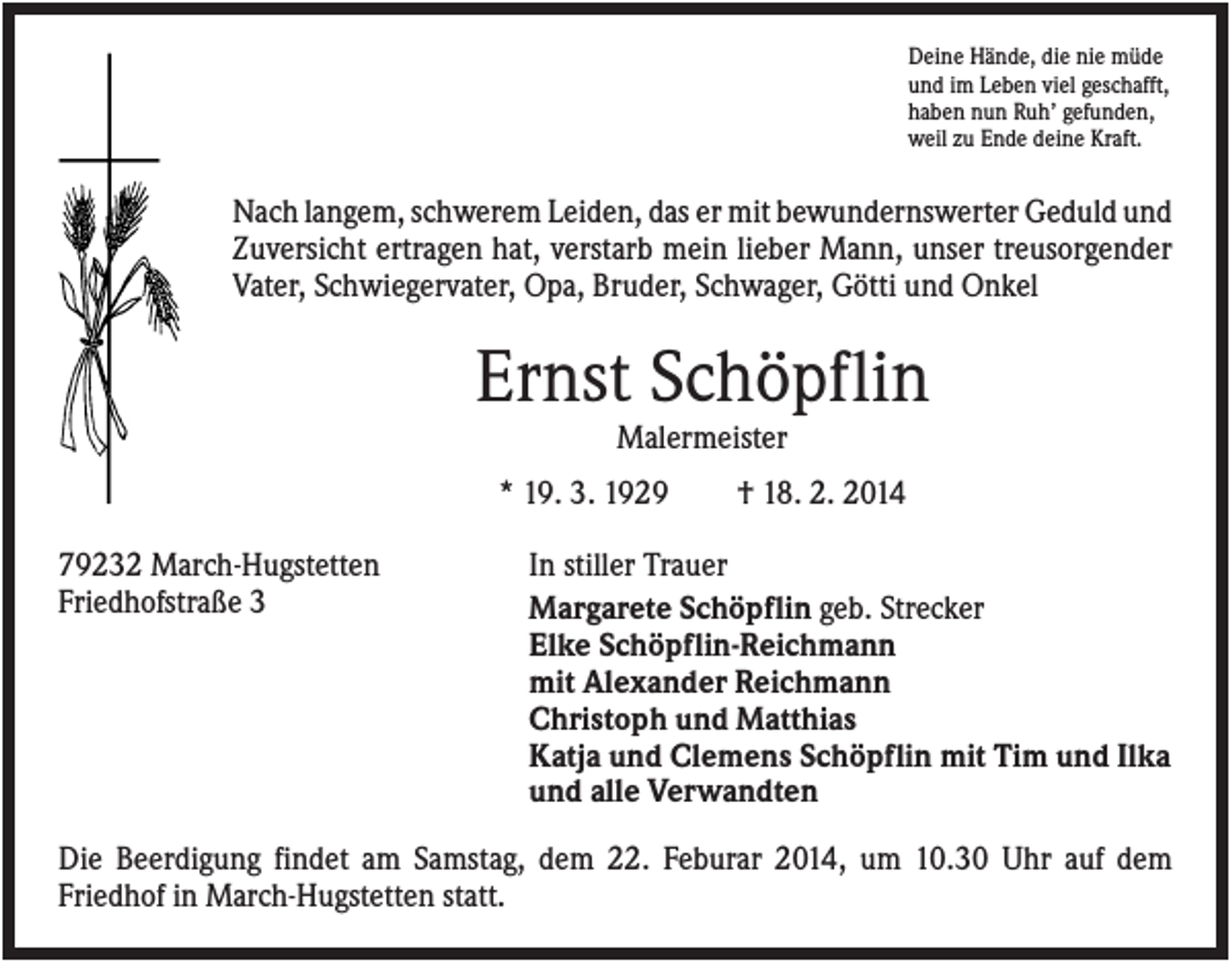 <p>Deine Hände, die nie müde<br />und im Leben viel geschafft,<br />haben nun Ruh’ gefunden,<br />weil zu Ende deine Kraft.</p><p>Nach langem, schwerem Leiden, das er mit bewundernswerter Geduld und<br />Zuversicht ertragen hat, verstarb mein lieber Mann, unser treusorgender<br />Vater, Schwiegervater, Opa, Bruder, Schwager, Götti und Onkel</p><p>Ernst Schöpflin<br />Malermeister<br />* 19. 3. 1929<br />79232 March-Hugstetten<br />Friedhofstraße 3</p><p>† 18. 2. 2014</p><p>In stiller Trauer<br />Margarete Schöpflin geb. Strecker<br />Elke Schöpflin-Reichmann<br />mit Alexander Reichmann<br />Christoph und Matthias<br />Katja und Clemens Schöpflin mit Tim und Ilka<br />und alle Verwandten</p><p>Die Beerdigung findet am Samstag, dem 22. Feburar 2014, um 10.30 Uhr auf dem<br />Friedhof in March-Hugstetten statt.</p>