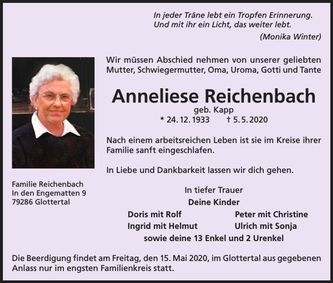 <p>In jeder Träne lebt ein Tropfen Erinnerung.<br />Und mit ihr ein Licht, das weiter lebt.<br />(Monika Winter)</p><p>Wir müssen Abschied nehmen von unserer geliebten<br />Mutter, Schwiegermutter, Oma, Uroma, Gotti und Tante</p><p>Anneliese Reichenbach<br />geb. Kapp<br />* 24. 12. 1933 † 5. 5. 2020</p><p>Nach einem arbeitsreichen Leben ist sie im Kreise ihrer<br />Familie sanft eingeschlafen.<br />In Liebe und Dankbarkeit lassen wir dich gehen.<br />Familie Reichenbach<br />In den Engematten 9<br />79286 Glottertal</p><p>In tiefer Trauer<br />Deine Kinder<br />Doris mit Rolf<br />Peter mit Christine<br />Ingrid mit Helmut<br />Ulrich mit Sonja<br />sowie deine 13 Enkel und 2 Urenkel</p><p>Die Beerdigung findet am Freitag, den 15. Mai 2020, im Glottertal aus gegebenen<br />Anlass nur im engsten Familienkreis statt.</p>