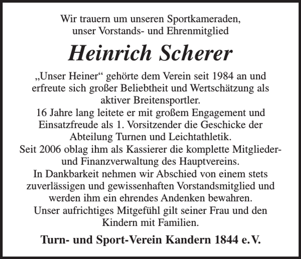 <p>Wir trauern um unseren Sportkameraden,<br />unser Vorstands- und Ehrenmitglied</p><p>Heinrich Scherer<br />„Unser Heiner“ gehörte dem Verein seit 1984 an und<br />erfreute sich großer Beliebtheit und Wertschätzung als<br />aktiver Breitensportler.<br />16 Jahre lang leitete er mit großem Engagement und<br />Einsatzfreude als 1. Vorsitzender die Geschicke der<br />Abteilung Turnen und Leichtathletik.<br />Seit 2006 oblag ihm als Kassierer die komplette Mitgliederund Finanzverwaltung des Hauptvereins.<br />In Dankbarkeit nehmen wir Abschied von einem stets<br />zuverlässigen und gewissenhaften Vorstandsmitglied und<br />werden ihm ein ehrendes Andenken bewahren.<br />Unser aufrichtiges Mitgefühl gilt seiner Frau und den<br />Kindern mit Familien.</p><p>Turn- und Sport-Verein Kandern 1844 e. V.</p>