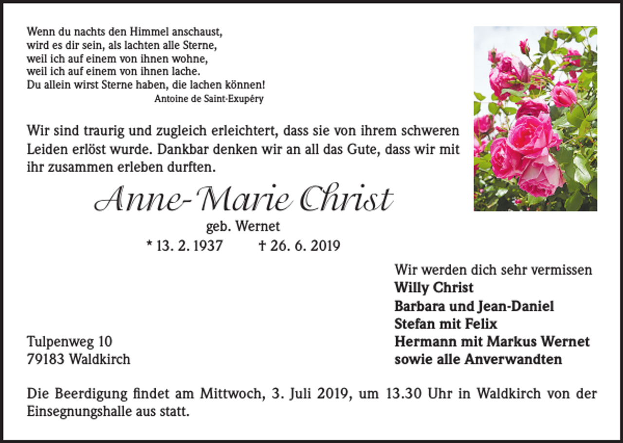 <p>Wenn du nachts den Himmel anschaust,<br />wird es dir sein, als lachten alle Sterne,<br />weil ich auf einem von ihnen wohne,<br />weil ich auf einem von ihnen lache.<br />Du allein wirst Sterne haben, die lachen können!</p><p>Antoine de Saint-Exupéry</p><p>Wir sind traurig und zugleich erleichtert, dass sie von ihrem schweren<br />Leiden erlöst wurde. Dankbar denken wir an all das Gute, dass wir mit<br />ihr zusammen erleben durften.</p><p>Anne-Marie Christ<br />geb. Wernet<br />* 13. 2. 1937<br />† 26. 6. 2019</p><p>Tulpenweg 10<br />79183 Waldkirch</p><p>Wir werden dich sehr vermissen<br />Willy Christ<br />Barbara und Jean-Daniel<br />Stefan mit Felix<br />Hermann mit Markus Wernet<br />sowie alle Anverwandten</p><p>Die Beerdigung findet am Mittwoch, 3. Juli 2019, um 13.30 Uhr in Waldkirch von der<br />Einsegnungshalle aus statt.</p>