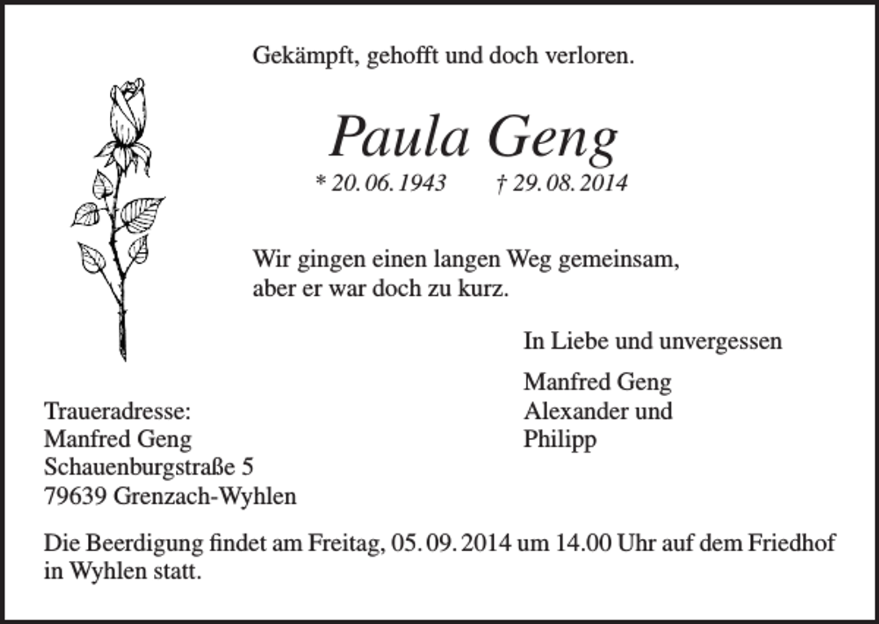 <p>Gekämpft, gehofft und doch verloren.</p><p>Paula Geng<br />* 20. 06. 1943 † 29. 08. 2014</p><p>Wir gingen einen langen Weg gemeinsam,<br />aber er war doch zu kurz.</p><p>In Liebe und unvergessen</p><p>Traueradresse:<br />Manfred Geng<br />Schauenburgstraße 5<br />79639 Grenzach-Wyhlen</p><p>Manfred Geng<br />Alexander und<br />Philipp</p><p>Die Beerdigung findet am Freitag, 05. 09. 2014 um 14.00 Uhr auf dem Friedhof<br />in Wyhlen statt.</p>