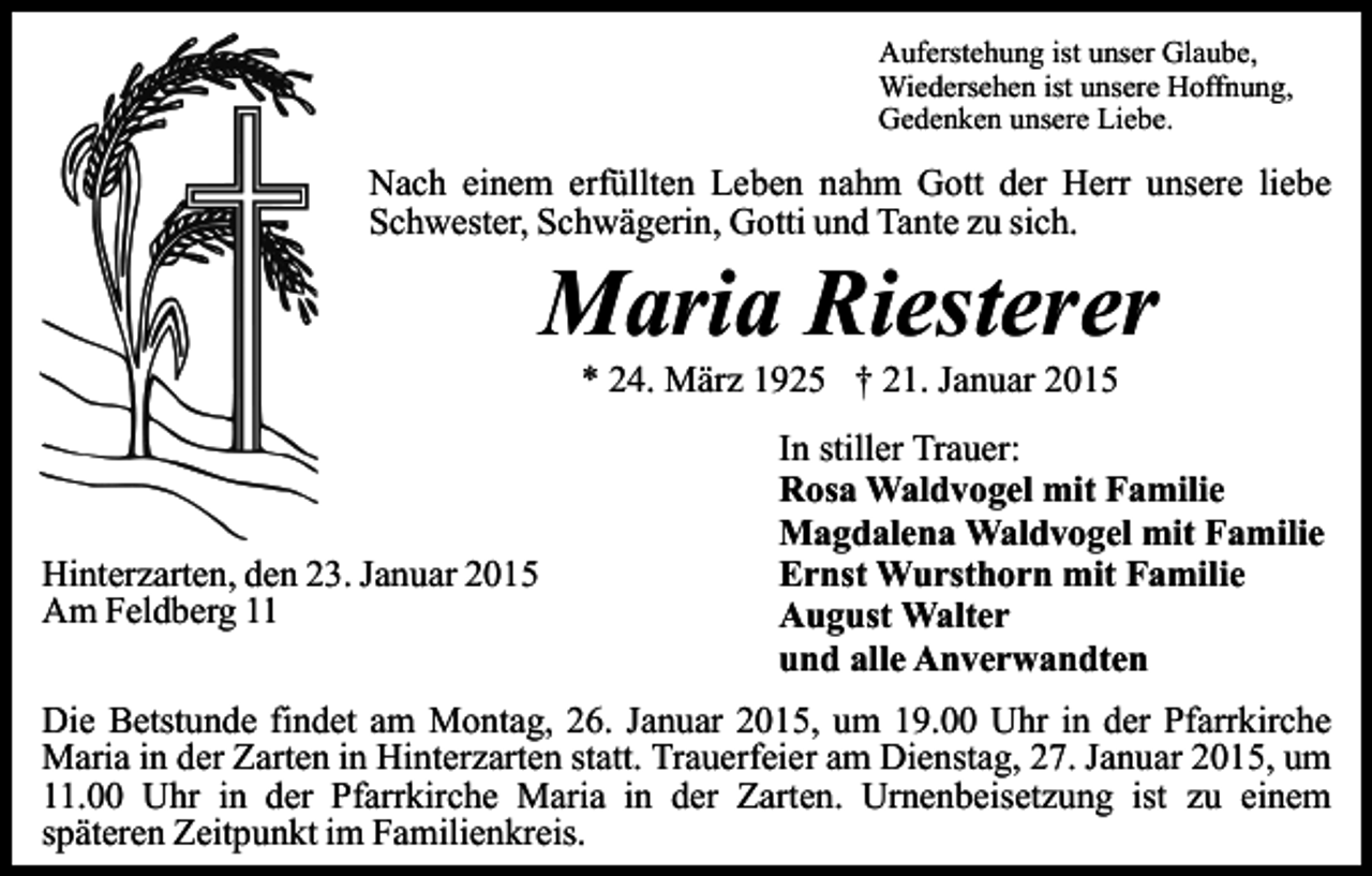 <p>Auferstehung ist unser Glaube,<br />Wiedersehen ist unsere Hoffnung,<br />Gedenken unsere Liebe.</p><p>Nach einem erfüllten Leben nahm Gott der Herr unsere liebe<br />Schwester, Schwägerin, Gotti und Tante zu sich.</p><p>Maria Riesterer<br />* 24. März 1925 † 21. Januar 2015</p><p>Hinterzarten, den 23. Januar 2015<br />Am Feldberg 11</p><p>In stiller Trauer:<br />Rosa Waldvogel mit Familie<br />Magdalena Waldvogel mit Familie<br />Ernst Wursthorn mit Familie<br />August Walter<br />und alle Anverwandten</p><p>Die Betstunde findet am Montag, 26. Januar 2015, um 19.00 Uhr in der Pfarrkirche<br />Maria in der Zarten in Hinterzarten statt. Trauerfeier am Dienstag, 27. Januar 2015, um<br />11.00 Uhr in der Pfarrkirche Maria in der Zarten. Urnenbeisetzung ist zu einem<br />späteren Zeitpunkt im Familienkreis.</p>
