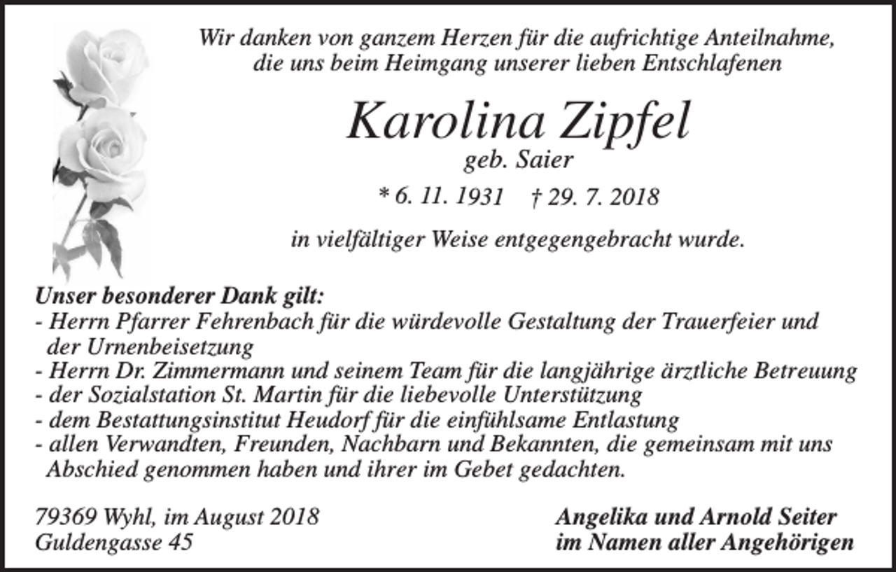 <p>Wir danken von ganzem Herzen für die aufrichtige Anteilnahme,<br />die uns beim Heimgang unserer lieben Entschlafenen</p><p>Karolina Zipfel<br />geb. Saier<br />* 6. 11. 1931</p><p>† 29. 7. 2018</p><p>in vielfältiger Weise entgegengebracht wurde.<br />Unser besonderer Dank gilt:<br />- Herrn Pfarrer Fehrenbach für die würdevolle Gestaltung der Trauerfeier und<br />der Urnenbeisetzung<br />- Herrn Dr. Zimmermann und seinem Team für die langjährige ärztliche Betreuung<br />- der Sozialstation St. Martin für die liebevolle Unterstützung<br />- dem Bestattungsinstitut Heudorf für die einfühlsame Entlastung<br />- allen Verwandten, Freunden, Nachbarn und Bekannten, die gemeinsam mit uns<br />Abschied genommen haben und ihrer im Gebet gedachten.<br />79369 Wyhl, im August 2018<br />Guldengasse 45</p><p>Angelika und Arnold Seiter<br />im Namen aller Angehörigen</p>