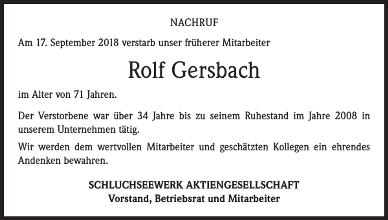 <p>NACHRUF<br />Am 17. September 2018 verstarb unser früherer Mitarbeiter</p><p>Rolf Gersbach<br />im Alter von 71 Jahren.<br />Der Verstorbene war über 34 Jahre bis zu seinem Ruhestand im Jahre 2008 in<br />­unserem Unternehmen tätig.<br />Wir werden dem wertvollen Mitarbeiter und geschätzten Kollegen ein ehrendes<br />Andenken bewahren.<br />SCHLUCHSEEWERK AKTIENGESELLSCHAFT<br />Vorstand, Betriebsrat und Mitarbeiter</p>