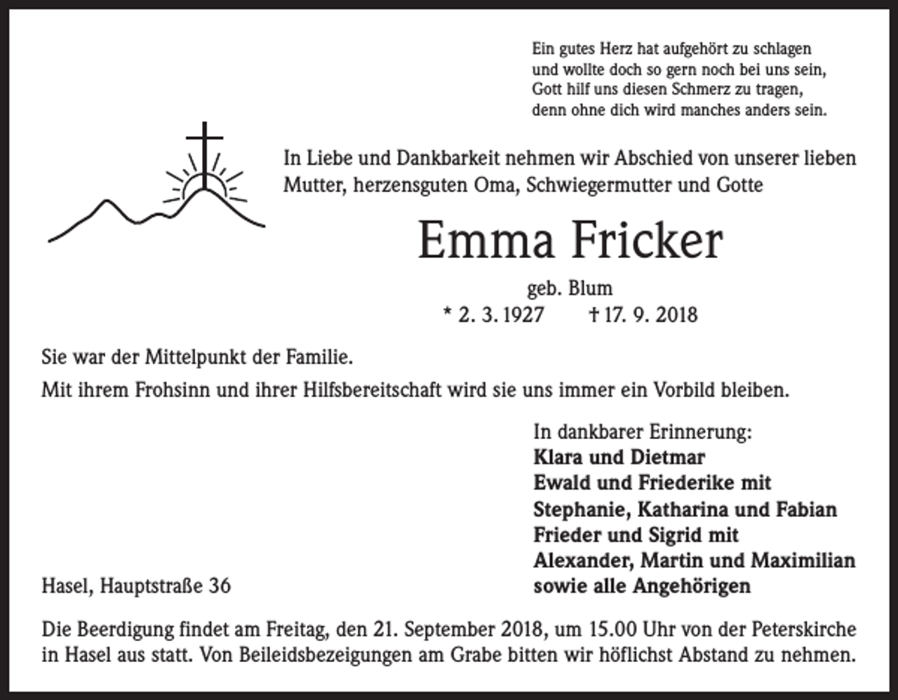 <p>Ein gutes Herz hat aufgehört zu schlagen<br />und wollte doch so gern noch bei uns sein,<br />Gott hilf uns diesen Schmerz zu tragen,<br />denn ohne dich wird manches anders sein.</p><p>In Liebe und Dankbarkeit nehmen wir Abschied von unserer lieben<br />Mutter, herzens­guten Oma, Schwiegermutter und Gotte</p><p>Emma Fricker<br />geb. Blum<br />* 2. 3. 1927 † 17. 9. 2018<br />Sie war der Mittelpunkt der Familie.<br />Mit ihrem Frohsinn und ihrer Hilfsbereitschaft wird sie uns immer ein Vorbild bleiben.</p><p>Hasel, Hauptstraße 36</p><p>In dankbarer Erinnerung:<br />Klara und Dietmar<br />Ewald und Friederike mit<br />Stephanie, Katharina und Fabian<br />Frieder und Sigrid mit<br />Alexander, Martin und Maximilian<br />sowie alle Angehörigen</p><p>Die Beerdigung findet am Freitag, den 21. September 2018, um 15.00 Uhr von der Peterskirche<br />in Hasel aus statt. Von Beileidsbezeigungen am Grabe bitten wir höflichst Abstand zu nehmen.</p>