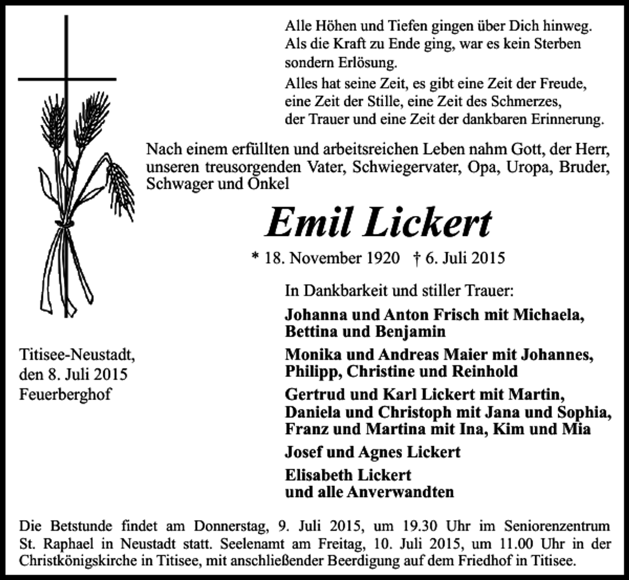<p>Alle Höhen und Tiefen gingen über Dich hinweg.<br />Als die Kraft zu Ende ging, war es kein Sterben<br />sondern Erlösung.<br />Alles hat seine Zeit, es gibt eine Zeit der Freude,<br />eine Zeit der Stille, eine Zeit des Schmerzes,<br />der Trauer und eine Zeit der dankbaren Erinnerung.</p><p>Nach einem erfüllten und arbeitsreichen Leben nahm Gott, der Herr,<br />unseren treusorgenden Vater, Schwiegervater, Opa, Uropa, Bruder,<br />Schwager und Onkel</p><p>Emil Lickert</p><p>* 18. November 1920 † 6. Juli 2015</p><p>Titisee-Neustadt,<br />den 8. Juli 2015<br />Feuerberghof</p><p>In Dankbarkeit und stiller Trauer:<br />Johanna und Anton Frisch mit Michaela,<br />Bettina und Benjamin<br />Monika und Andreas Maier mit Johannes,<br />Philipp, Christine und Reinhold<br />Gertrud und Karl Lickert mit Martin,<br />Daniela und Christoph mit Jana und Sophia,<br />Franz und Martina mit Ina, Kim und Mia<br />Josef und Agnes Lickert<br />Elisabeth Lickert<br />und alle Anverwandten</p><p>Die Betstunde findet am Donnerstag, 9. Juli 2015, um 19.30 Uhr im Seniorenzentrum<br />St. Raphael in Neustadt statt. Seelenamt am Freitag, 10. Juli 2015, um 11.00 Uhr in der<br />Christkönigskirche in Titisee, mit anschließender Beerdigung auf dem Friedhof in Titisee.</p>