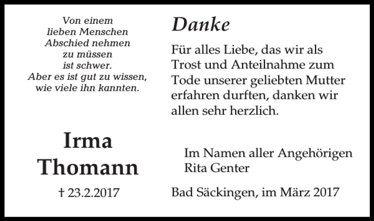 <p>Von einem<br />lieben Menschen<br />Abschied nehmen<br />zu müssen<br />ist schwer.<br />Aber es ist gut zu wissen,<br />wie viele ihn kannten.</p><p>Irma<br />Thomann<br />† 23.2.2017</p><p>Danke<br />Für alles Liebe, das wir als<br />Trost und Anteilnahme zum<br />Tode unserer geliebten Mutter<br />erfahren durften, danken wir<br />allen sehr herzlich.<br />Im Namen aller Angehörigen<br />Rita Genter<br />Bad Säckingen, im März 2017</p>