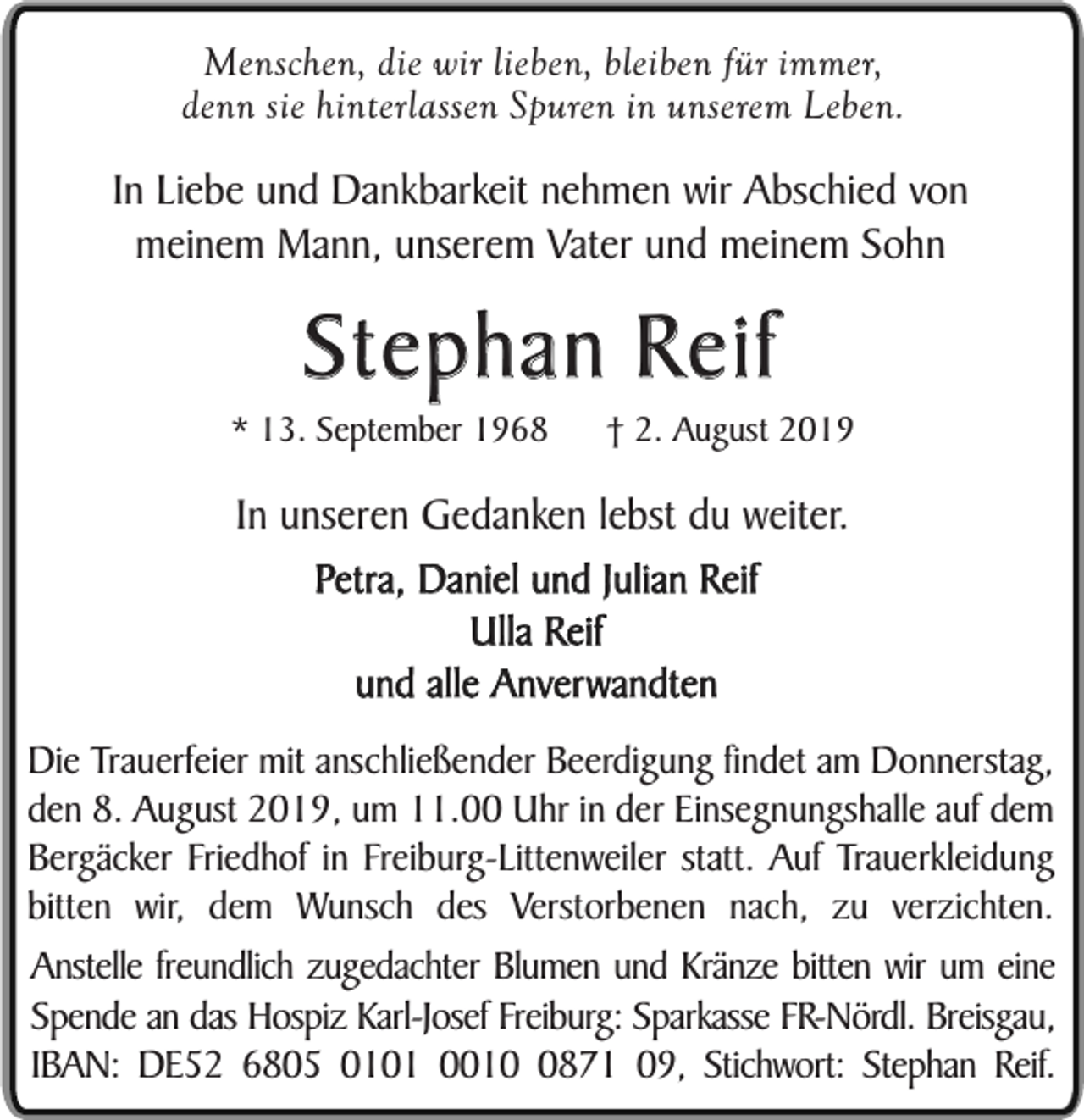 <p>Menschen, die wir lieben, bleiben für immer,<br />denn sie hinterlassen Spuren in unserem Leben.</p><p>In Liebe und Dankbarkeit nehmen wir Abschied von<br />meinem Mann, unserem Vater und meinem Sohn</p><p>Stephan Reif</p><p>* 13. September 1968</p><p>† 2. August 2019</p><p>In unseren Gedanken lebst du weiter.<br />Petra, Daniel und Julian Reif<br />Ulla Reif<br />und alle Anverwandten<br />Die Trauerfeier mit anschließender Beerdigung findet am Donnerstag,<br />den 8. August 2019, um 11.00 Uhr in der Einsegnungshalle auf dem<br />Bergäcker Friedhof in Freiburg-Littenweiler statt. Auf Trauerkleidung<br />bitten wir, dem Wunsch des Verstorbenen nach, zu verzichten.<br />Anstelle freundlich zugedachter Blumen und Kränze bitten wir um eine<br />Spende an das Hospiz Karl-Josef Freiburg: Sparkasse FR-Nördl. Breisgau,<br />IBAN: DE52 6805 0101 001871 09, Stichwort: Stephan Reif.</p>