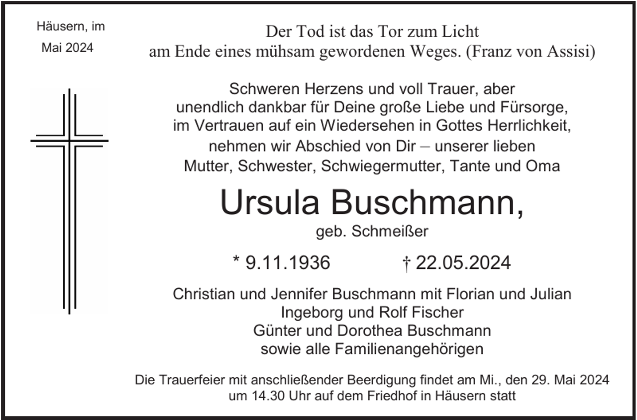 <p>Häusern, im<br />Mai 2024</p><p>Der Tod ist das Tor zum Licht<br />am Ende eines mühsam gewordenen Weges. (Franz von Assisi)<br />Schweren Herzens und voll Trauer, aber<br />unendlich dankbar für Deine große Liebe und Fürsorge,<br />im Vertrauen auf ein Wiedersehen in Gottes Herrlichkeit,<br />nehmen wir Abschied von Dir – unserer lieben<br />Mutter, Schwester, Schwiegermutter, Tante und Oma</p><p>Ursula Buschmann,<br />geb. Schmeißer</p><p>* 9.11.1936</p><p>† 22.05.2024</p><p>Christian und Jennifer Buschmann mit Florian und Julian<br />Ingeborg und Rolf Fischer<br />Günter und Dorothea Buschmann<br />sowie alle Familienangehörigen<br />Die Trauerfeier mit anschließender Beerdigung findet am Mi., den 29. Mai 2024<br />um 14.30 Uhr auf dem Friedhof in Häusern statt</p>