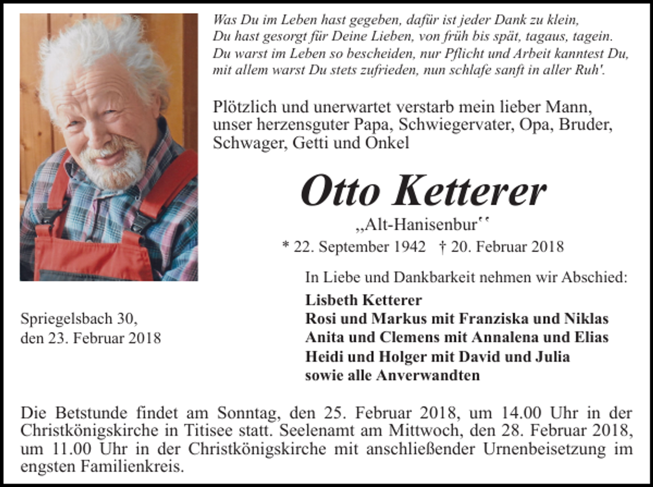 <p>Was Du im Leben hast gegeben, dafür ist jeder Dank zu klein,<br />Du hast gesorgt für Deine Lieben, von früh bis spät, tagaus, tagein.<br />Du warst im Leben so bescheiden, nur Pflicht und Arbeit kanntest Du,<br />mit allem warst Du stets zufrieden, nun schlafe sanft in aller Ruh'.</p><p>Plötzlich und unerwartet verstarb mein lieber Mann,<br />unser herzensguter Papa, Schwiegervater, Opa, Bruder,<br />Schwager, Getti und Onkel</p><p>Otto Ketterer<br />,,Alt-Hanisenburʽʽ</p><p>* 22. September 1942 † 20. Februar 2018</p><p>Spriegelsbach 30,<br />den 23. Februar 2018</p><p>In Liebe und Dankbarkeit nehmen wir Abschied:<br />Lisbeth Ketterer<br />Rosi und Markus mit Franziska und Niklas<br />Anita und Clemens mit Annalena und Elias<br />Heidi und Holger mit David und Julia<br />sowie alle Anverwandten</p><p>Die Betstunde findet am Sonntag, den 25. Februar 2018, um 14.00 Uhr in der<br />Christkönigskirche in Titisee statt. Seelenamt am Mittwoch, den 28. Februar 2018,<br />um 11.00 Uhr in der Christkönigskirche mit anschließender Urnenbeisetzung im<br />engsten Familienkreis.</p>