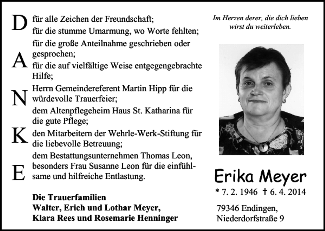 <p>D<br />A<br />N<br />K<br />E</p><p>für alle Zeichen der Freundschaft;<br />für die stumme Umarmung, wo Worte fehlten;<br />für die große Anteilnahme geschrieben oder<br />gesprochen;<br />für die auf vielfältige Weise entgegengebrachte<br />Hilfe;<br />Herrn Gemeindereferent Martin Hipp für die<br />würdevolle Trauerfeier;<br />dem Altenpflegeheim Haus St. Katharina für<br />die gute Pflege;<br />den Mitarbeitern der Wehrle-Werk-Stiftung für<br />die liebevolle Betreuung;<br />dem Bestattungsunternehmen Thomas Leon,<br />besonders Frau Susanne Leon für die einfühlsame und hilfreiche Entlastung.<br />Die Trauerfamilien<br />Walter, Erich und Lothar Meyer,<br />Klara Rees und Rosemarie Henninger</p><p>Im Herzen derer, die dich lieben<br />wirst du weiterleben.</p><p>Erika Meyer<br />* 7. 2. 1946  6. 4. 2014<br />79346 Endingen,<br />Niederdorfstraße 9</p>