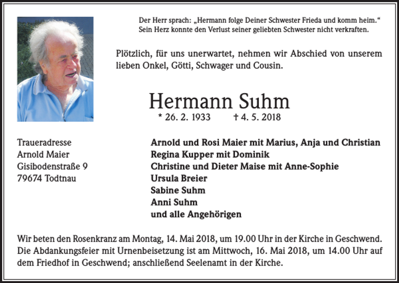 <p>Der Herr sprach: „Hermann folge Deiner Schwester Frieda und komm heim.“<br />Sein Herz konnte den Verlust seiner geliebten Schwester nicht verkraften.</p><p>Plötzlich, für uns unerwartet, nehmen wir Abschied von unserem<br />lieben Onkel, Götti, Schwager und Cousin.</p><p>Hermann Suhm<br />* 26. 2. 1933</p><p>† 4. 5. 2018</p><p>Traueradresse<br />Arnold und Rosi Maier mit Marius, Anja und Christian<br />Arnold Maier<br />Regina Kupper mit Dominik<br />Gisibodenstraße 9<br />Christine und Dieter Maise mit Anne-Sophie<br />79674 Todtnau Ursula Breier<br />Sabine Suhm<br />Anni Suhm<br />und alle Angehörigen<br />Wir beten den Rosenkranz am Montag, 14. Mai 2018, um 19.00 Uhr in der Kirche in Geschwend.<br />Die Abdankungsfeier mit Urnenbeisetzung ist am Mittwoch, 16. Mai 2018, um 14.00 Uhr auf<br />dem Friedhof in Geschwend; anschließend Seelenamt in der Kirche.</p>