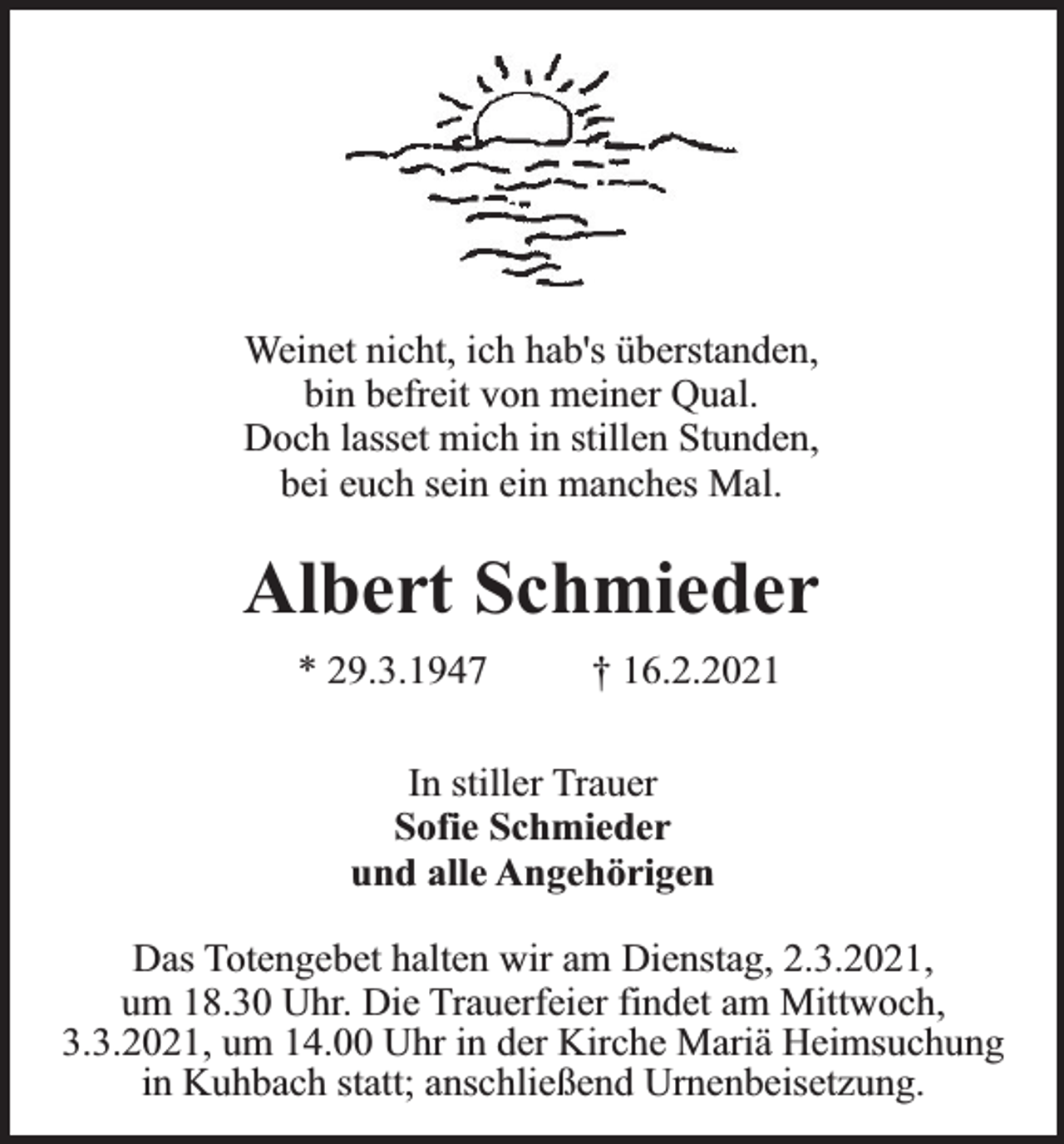 <p>Weinet nicht, ich hab's überstanden,<br />bin befreit von meiner Qual.<br />Doch lasset mich in stillen Stunden,<br />bei euch sein ein manches Mal.</p><p>Albert Schmieder<br />* 29.3.1947</p><p>† 16.2.2021</p><p>In stiller Trauer<br />Sofie Schmieder<br />und alle Angehörigen<br />Das Totengebet halten wir am Dienstag, 2.3.2021,<br />um 18.30 Uhr. Die Trauerfeier findet am Mittwoch,<br />3.3.2021, um 14.00 Uhr in der Kirche Mariä Heimsuchung<br />in Kuhbach statt; anschließend Urnenbeisetzung.</p>