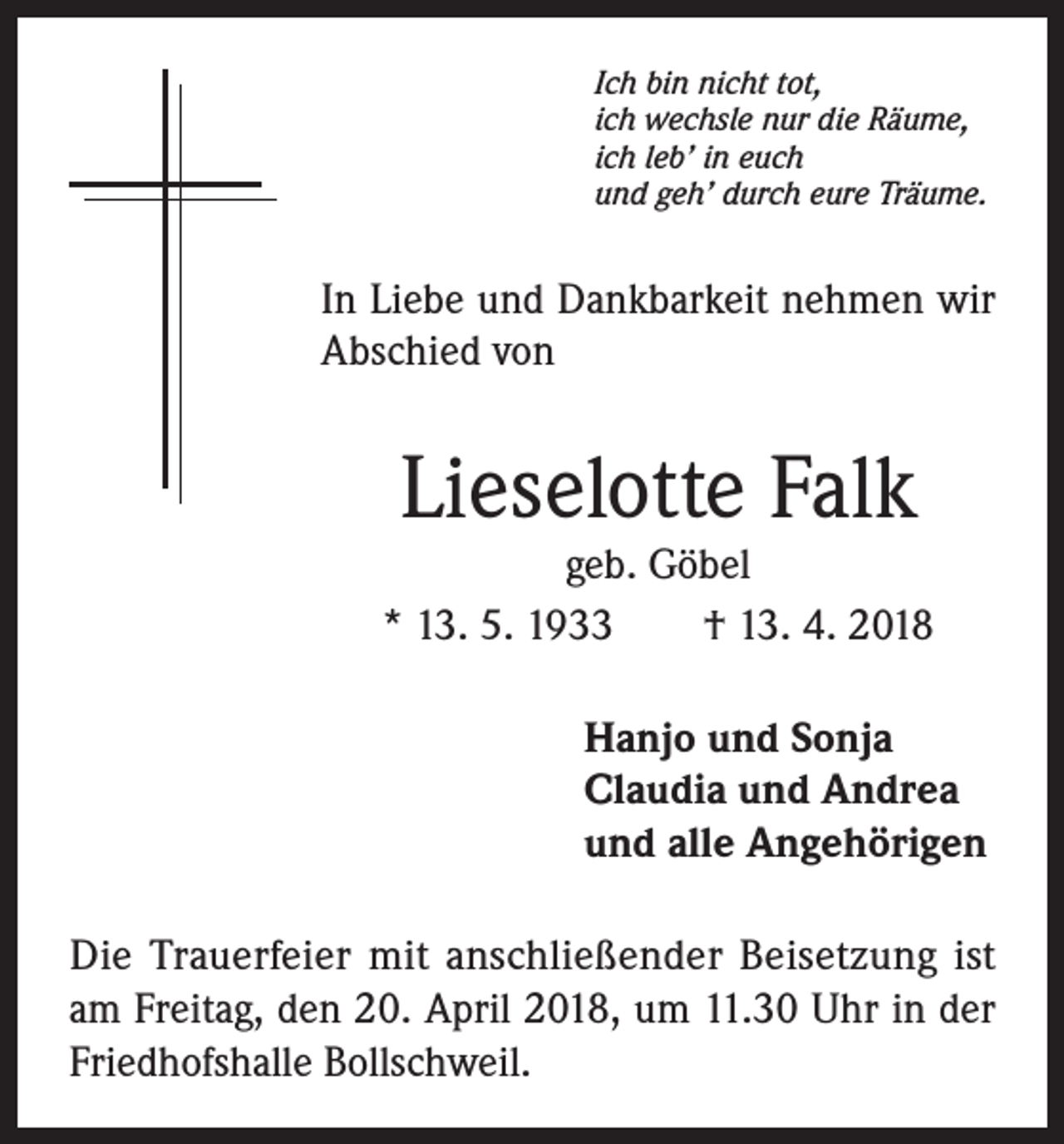 <p>Ich bin nicht tot,<br />ich wechsle nur die Räume,<br />ich leb’ in euch<br />und geh’ durch eure Träume.</p><p>In Liebe und Dankbarkeit nehmen wir<br />Abschied von</p><p>Lieselotte Falk</p><p>geb. Göbel<br />* 13. 5. 1933 † 13. 4. 2018<br />Hanjo und Sonja<br />Claudia und Andrea<br />und alle Angehörigen<br />Die Trauerfeier mit anschließender Beisetzung ist<br />am Freitag, den 20. April 2018, um 11.30 Uhr in der<br />Friedhofshalle Bollschweil.</p>