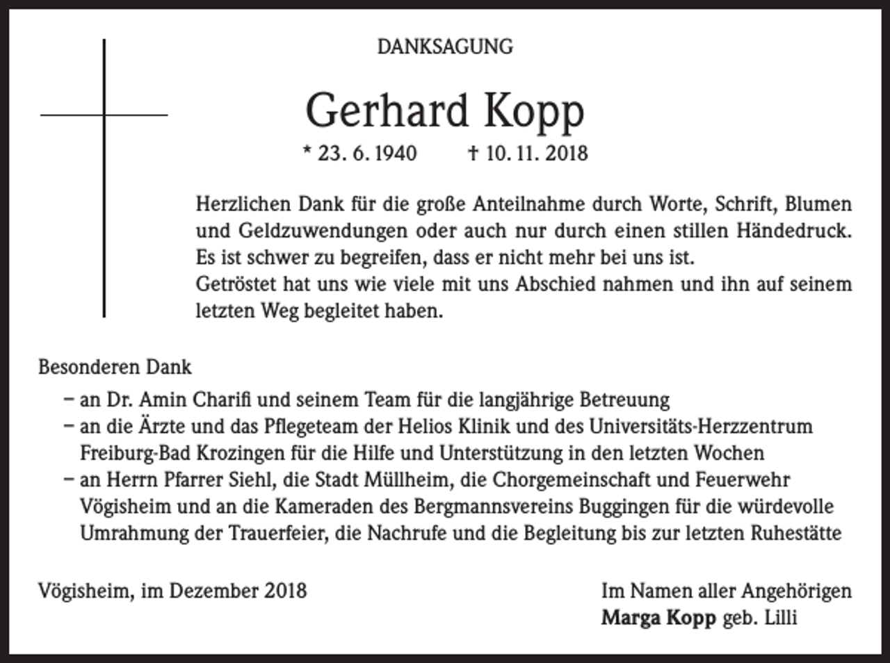 <p>DANKSAGUNG</p><p>Gerhard Kopp<br />* 23. 6. 1940</p><p>† 10. 11. 2018</p><p>Herzlichen Dank für die große Anteilnahme durch Worte, Schrift, Blumen<br />und Geldzuwendungen oder auch nur durch einen stillen Händedruck.<br />Es ist schwer zu begreifen, dass er nicht mehr bei uns ist.<br />Getröstet hat uns wie viele mit uns Abschied nahmen und ihn auf seinem<br />letzten Weg begleitet haben.<br />Besonderen Dank<br />– an Dr. Amin Charifi und seinem Team für die langjährige Betreuung<br />– an die Ärzte und das Pflegeteam der Helios Klinik und des Universitäts-Herzzentrum<br />Freiburg-Bad Krozingen für die Hilfe und Unterstützung in den letzten Wochen<br />– an Herrn Pfarrer Siehl, die Stadt Müllheim, die Chorgemeinschaft und Feuerwehr<br />Vögisheim und an die Kameraden des Bergmannsvereins Buggingen für die würdevolle<br />Umrahmung der Trauerfeier, die Nachrufe und die Begleitung bis zur letzten Ruhestätte<br />Vögisheim, im Dezember 2018 Im Namen aller Angehörigen<br />Marga Kopp geb. Lilli</p>
