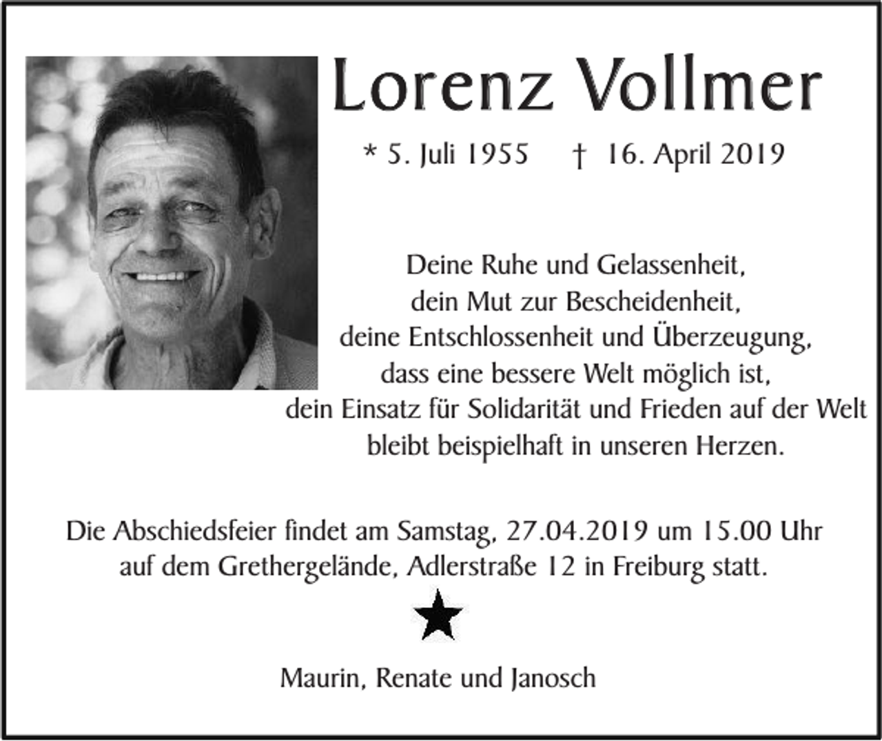 <p>Lorenz Vollmer<br />* 5. Juli 1955</p><p>† 16. April 2019</p><p>Deine Ruhe und Gelassenheit,<br />dein Mut zur Bescheidenheit,<br />deine Entschlossenheit und Überzeugung,<br />dass eine bessere Welt möglich ist,<br />dein Einsatz für Solidarität und Frieden auf der Welt<br />bleibt beispielhaft in unseren Herzen.<br />Die Abschiedsfeier findet am Samstag, 27.04.2019 um 15.00 Uhr<br />auf dem Grethergelände, Adlerstraße 12 in Freiburg statt.<br />Maurin, Renate und Janosch</p>