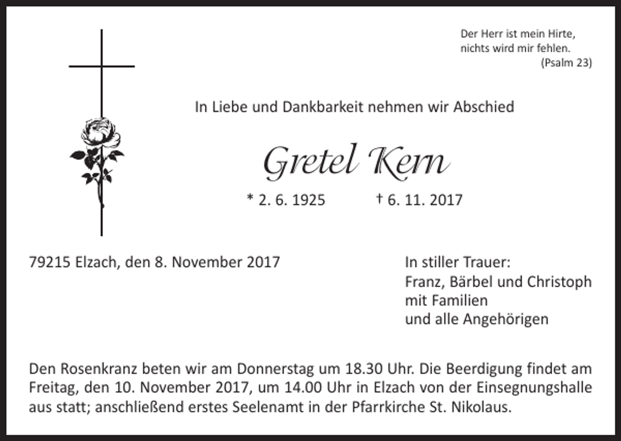 <p>Der Herr ist mein Hirte,<br />nichts wird mir fehlen.</p><p>(Psalm 23)</p><p>In Liebe und Dankbarkeit nehmen wir Abschied</p><p>Gretel Kern<br />* 2. 6. 1925 † 6. 11. 2019215 Elzach, den 8. November 2017</p><p>In stiller Trauer:<br />Franz, Bärbel und Christoph<br />mit Familien<br />und alle Angehörigen</p><p>Den Rosenkranz beten wir am Donnerstag um 18.30 Uhr. Die Beerdigung findet am<br />Freitag, den 10. November 2017, um 14.00 Uhr in Elzach von der Einsegnungshalle<br />aus statt; anschließend erstes Seelenamt in der Pfarrkirche St. Nikolaus.</p>
