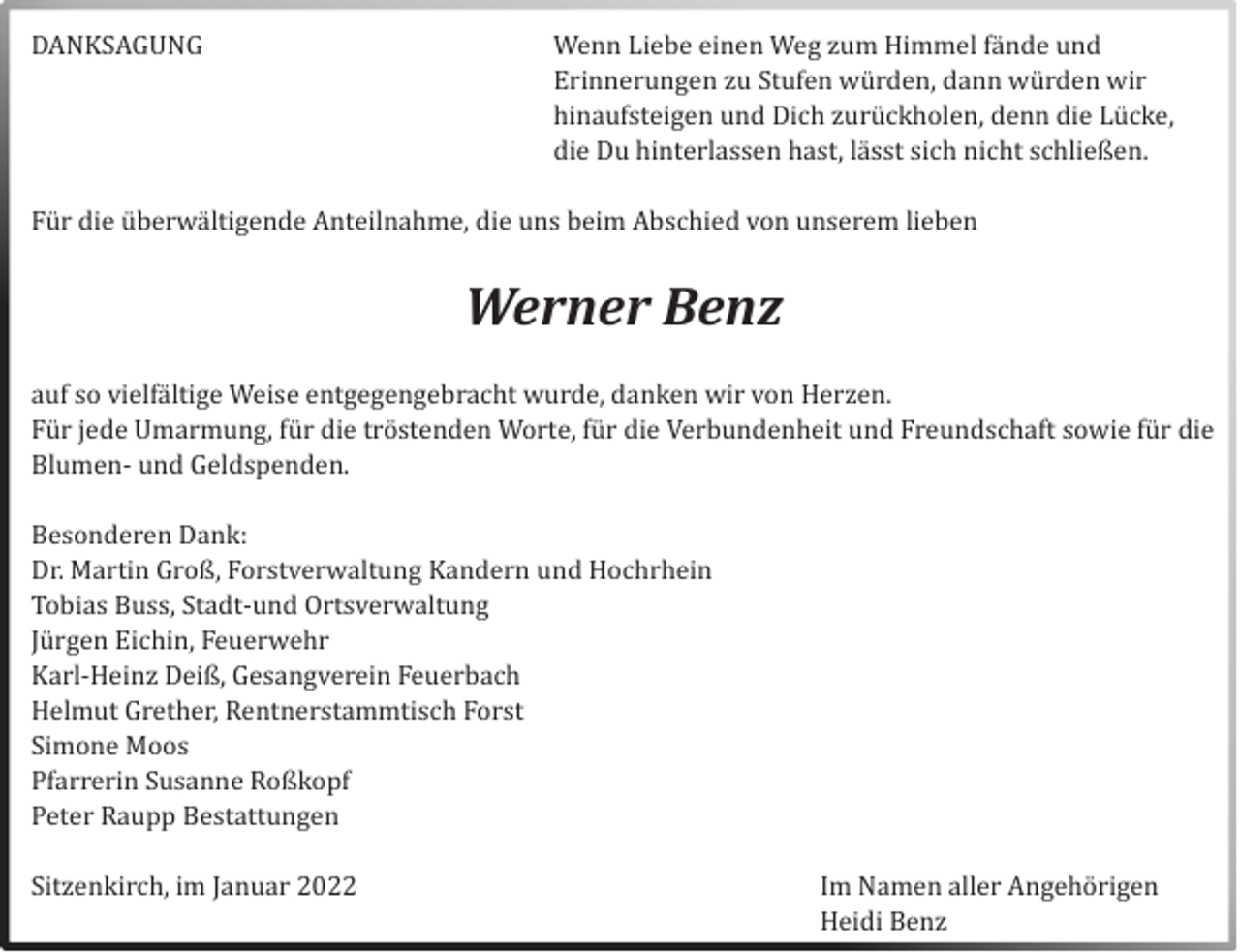 <p>DANKSAGUNG</p><p>Wenn Liebe einen Weg zum Himmel fände und<br />Erinnerungen zu Stufen wurden, dänn wurden wir<br />hinäufsteigen und Dich zuruckholen, denn die Lucke,<br />die Du hinterlässen häst, lässt sich nicht schließen.</p><p>Fur die uberwältigende Anteilnähme, die uns beim Abschied von unserem lieben</p><p>Werner Benz<br />äuf so vielfältige Weise entgegengebrächt wurde, dänken wir von Herzen.<br />Fur jede Umärmung, fur die trostenden Worte, fur die Verbundenheit und Freundschäft sowie fur die<br />Blumen- und Geldspenden.<br />Besonderen Dänk:<br />Dr. Märtin Groß, Forstverwältung Kändern und Hochrhein<br />Tobiäs Buss, Städt-und Ortsverwältung<br />Jurgen Eichin, Feuerwehr<br />Kärl-Heinz Deiß, Gesängverein Feuerbäch<br />Helmut Grether, Rentnerstämmtisch Forst<br />Simone Moos<br />Pfärrerin Susänne Roßkopf<br />Peter Räupp Bestättungen<br />Sitzenkirch, im Jänuär 2022</p><p>Im Nämen äller Angehorigen<br />Heidi Benz</p>