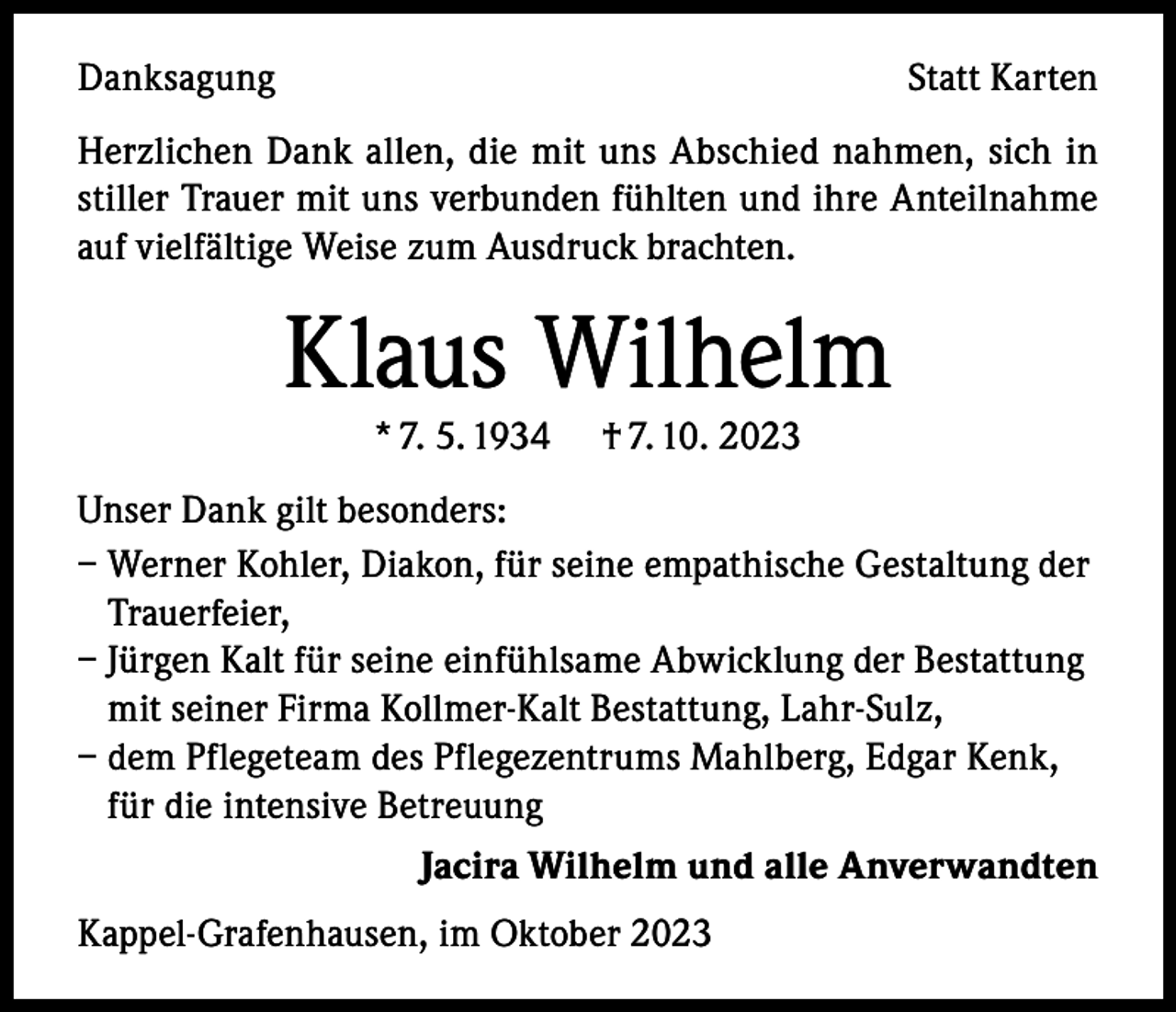 <p>Danksagung</p><p>Statt Karten</p><p>Herzlichen Dank allen, die mit uns Abschied nahmen, sich in<br />stiller Trauer mit uns verbunden fühlten und ihre Anteilnahme<br />auf vielfältige Weise zum Ausdruck brachten.</p><p>Klaus Wilhelm<br />* 7. 5. 1934</p><p>† 7. 10. 2023</p><p>Unser Dank gilt besonders:<br />– Werner Kohler, Diakon, für seine empathische Gestaltung der<br />Trauerfeier,<br />– Jürgen Kalt für seine einfühlsame Abwicklung der Bestattung<br />mit seiner Firma Kollmer-Kalt Bestattung, Lahr-Sulz,<br />– dem Pflegeteam des Pflegezentrums Mahlberg, Edgar Kenk,<br />für die intensive Betreuung<br />Jacira Wilhelm und alle Anverwandten<br />Kappel-Grafenhausen, im Oktober 2023</p>
