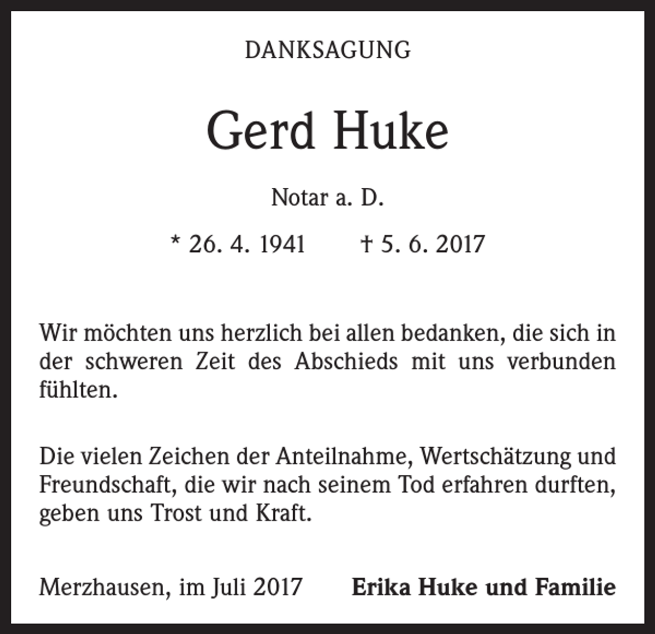 <p>DANKSAGUNG</p><p>Gerd Huke<br />Notar a. D.<br />* 26. 4. 1941 † 5. 6. 2017<br />Wir möchten uns herzlich bei allen bedanken, die sich in<br />der schweren Zeit des Abschieds mit uns verbunden<br />fühlten.<br />Die vielen Zeichen der Anteilnahme, Wertschätzung und<br />Freundschaft, die wir nach seinem Tod erfahren durften,<br />geben uns Trost und Kraft.<br />Merzhausen, im Juli 2017</p><p>Erika Huke und Familie</p>