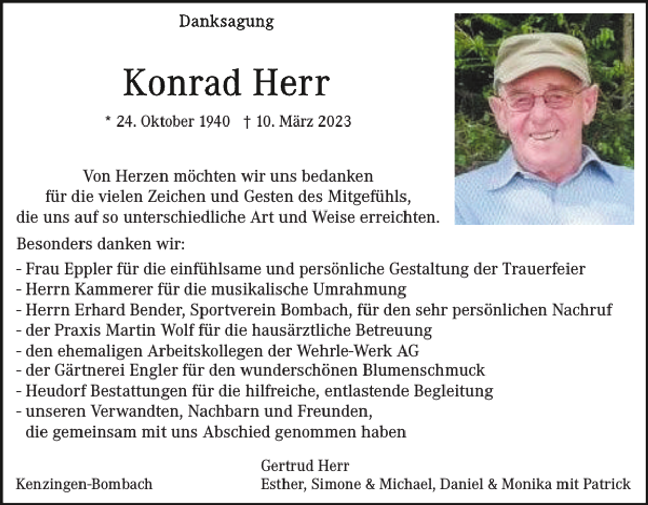 <p>* 24. Oktober 1940 † 10. März 2023</p><p>Von Herzen möchten wir uns bedanken<br />für die vielen Zeichen und Gesten des Mitgefühls,<br />die uns auf so unterschiedliche Art und Weise erreichten.<br />Besonders danken wir:<br />- Frau Eppler für die einfühlsame und persönliche Gestaltung der Trauerfeier<br />- Herrn Kammerer für die musikalische Umrahmung<br />- Herrn Erhard Bender, Sportverein Bombach, für den sehr persönlichen Nachruf<br />- der Praxis Martin Wolf für die hausärztliche Betreuung<br />- den ehemaligen Arbeitskollegen der Wehrle-Werk AG<br />- der Gärtnerei Engler für den wunderschönen Blumenschmuck<br />- Heudorf Bestattungen für die hilfreiche, entlastende Begleitung<br />- unseren Verwandten, Nachbarn und Freunden,<br />die gemeinsam mit uns Abschied genommen haben<br />Kenzingen-Bombach</p><p>Gertrud Herr<br />Esther, Simone &amp; Michael, Daniel &amp; Monika mit Patrick</p>