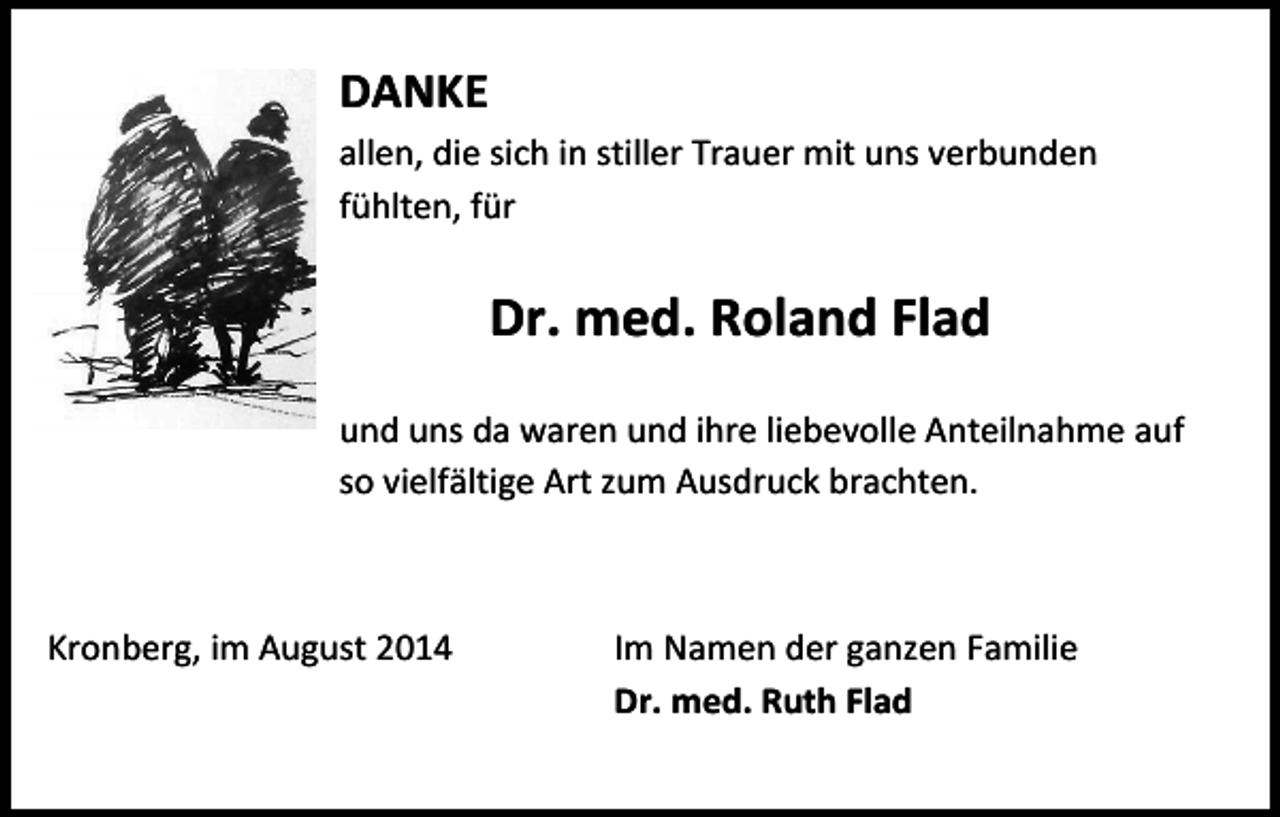 <p>DANKE<br />allen, die sich in stiller Trauer mit uns verbunden<br />fühlten, für</p><p>Dr. med. Roland Flad<br />und uns da waren und ihre liebevolle Anteilnahme auf<br />so vielfältige Art zum Ausdruck brachten.</p><p>Kronberg, im August 2014</p><p>Im Namen der ganzen Familie<br />Dr. med. Ruth Flad</p>